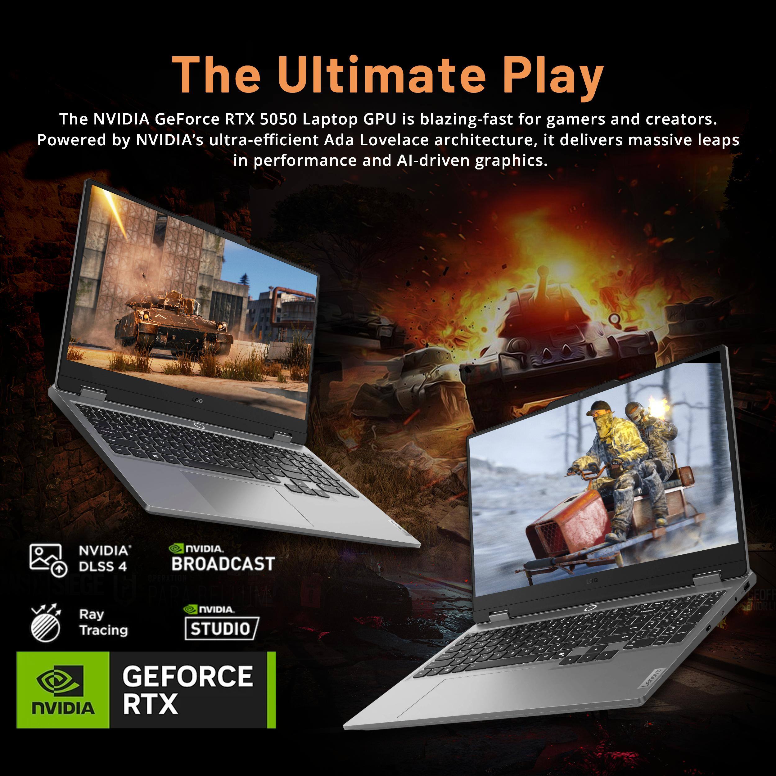 The Ultimate Play

The NVIDIA GeForce RTX 5050 Laptop GPU is blazing-fast for gamers and creators. Powered by NVIDIA's ultra-efficient Ada Lovelace architecture, it delivers massive leaps in performance and AI-driven graphics.

- NVIDIA DLSS 4
- Ray Tracing
- NVIDIA BROADCAST
- NVIDIA STUDIO

GEFORCE RTX