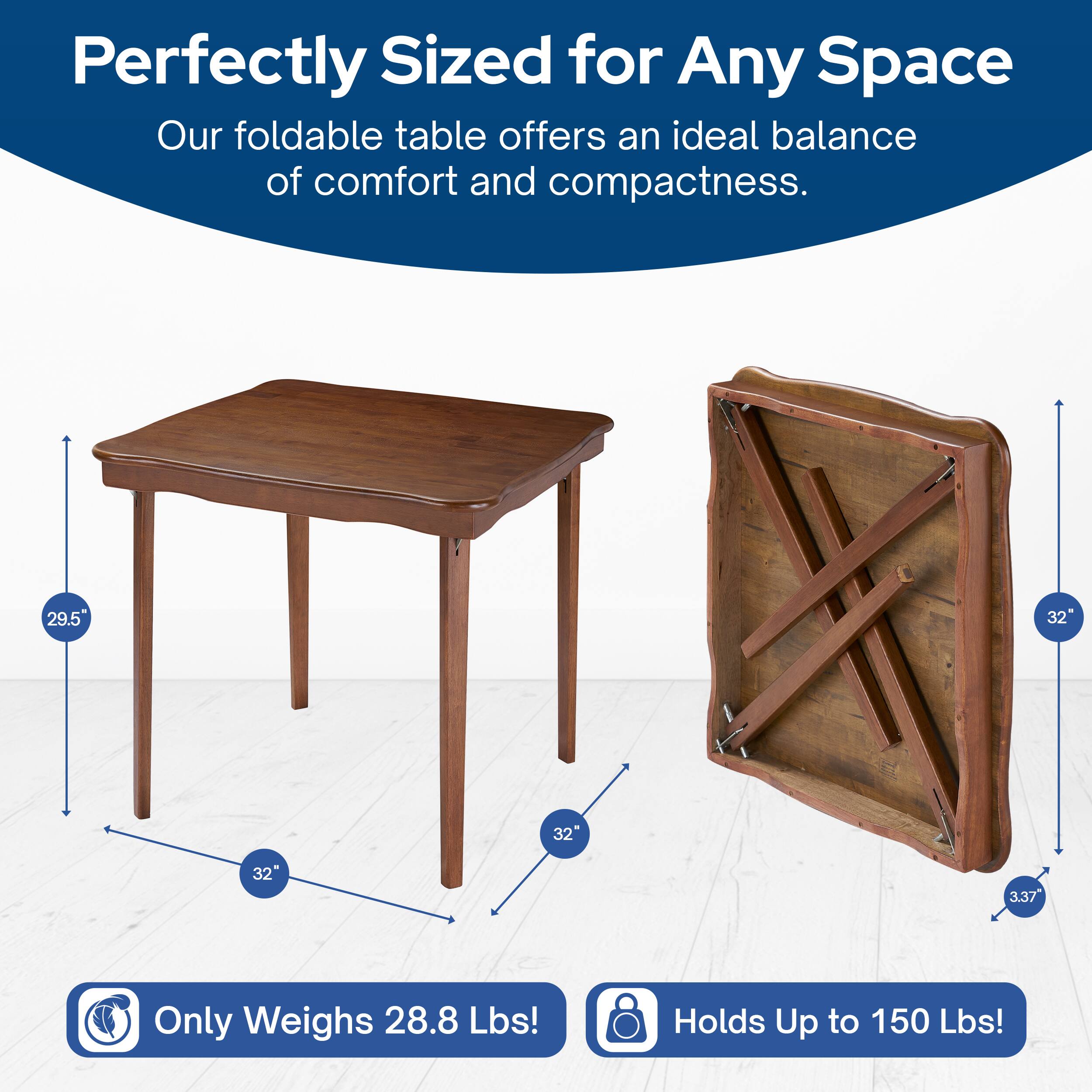 Perfectly Sized for Any Space  
Our foldable table offers an ideal balance of comfort and compactness.  

29.5" x 32" x 32"  
Only Weighs 28.8 Lbs!  
Holds Up to 150 Lbs!