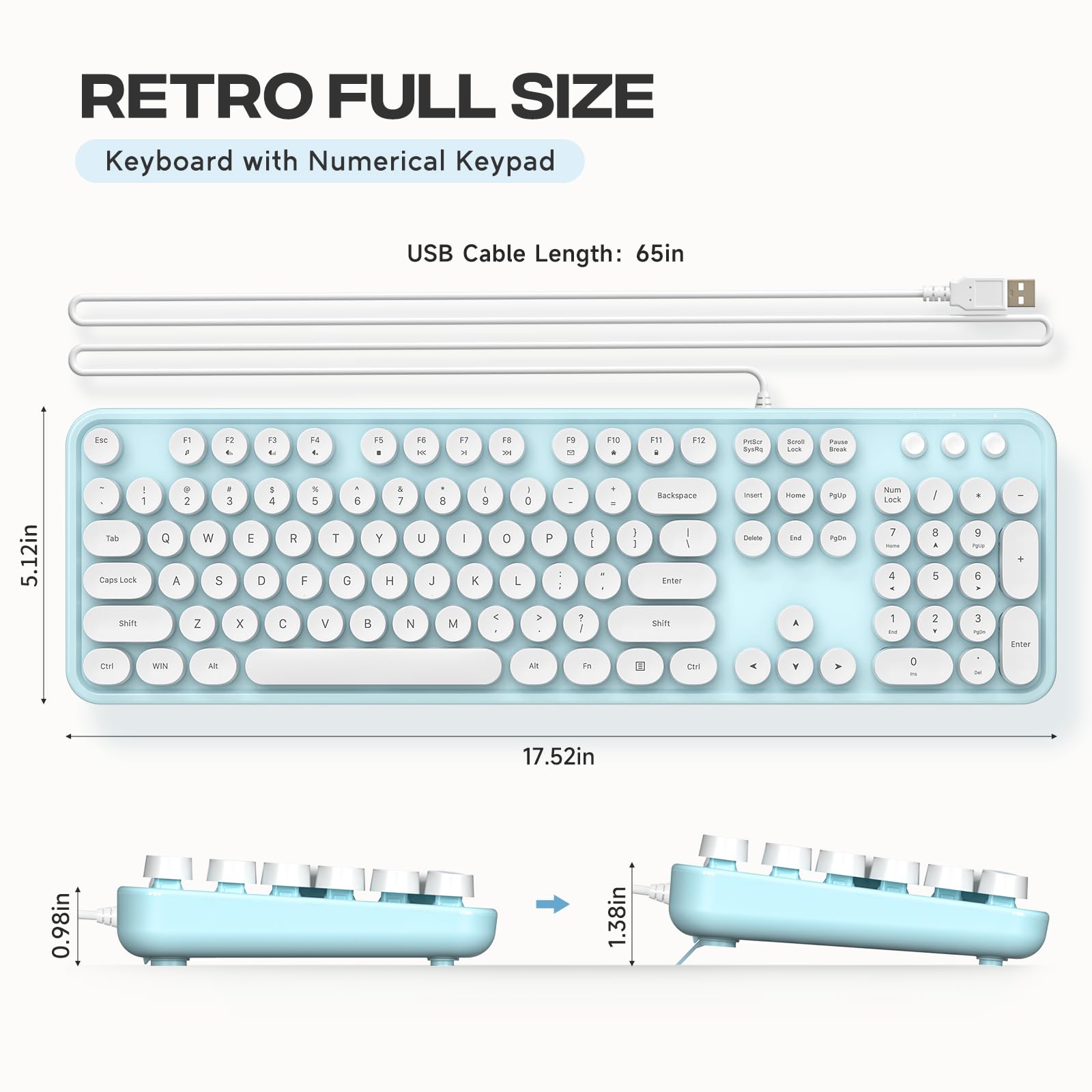 RETRO FULL SIZE  
Keyboard with Numerical Keypad  

USB Cable Length: 65in  

5.12in  
17.52in  
0.98in  
1.38in  
1.38in
