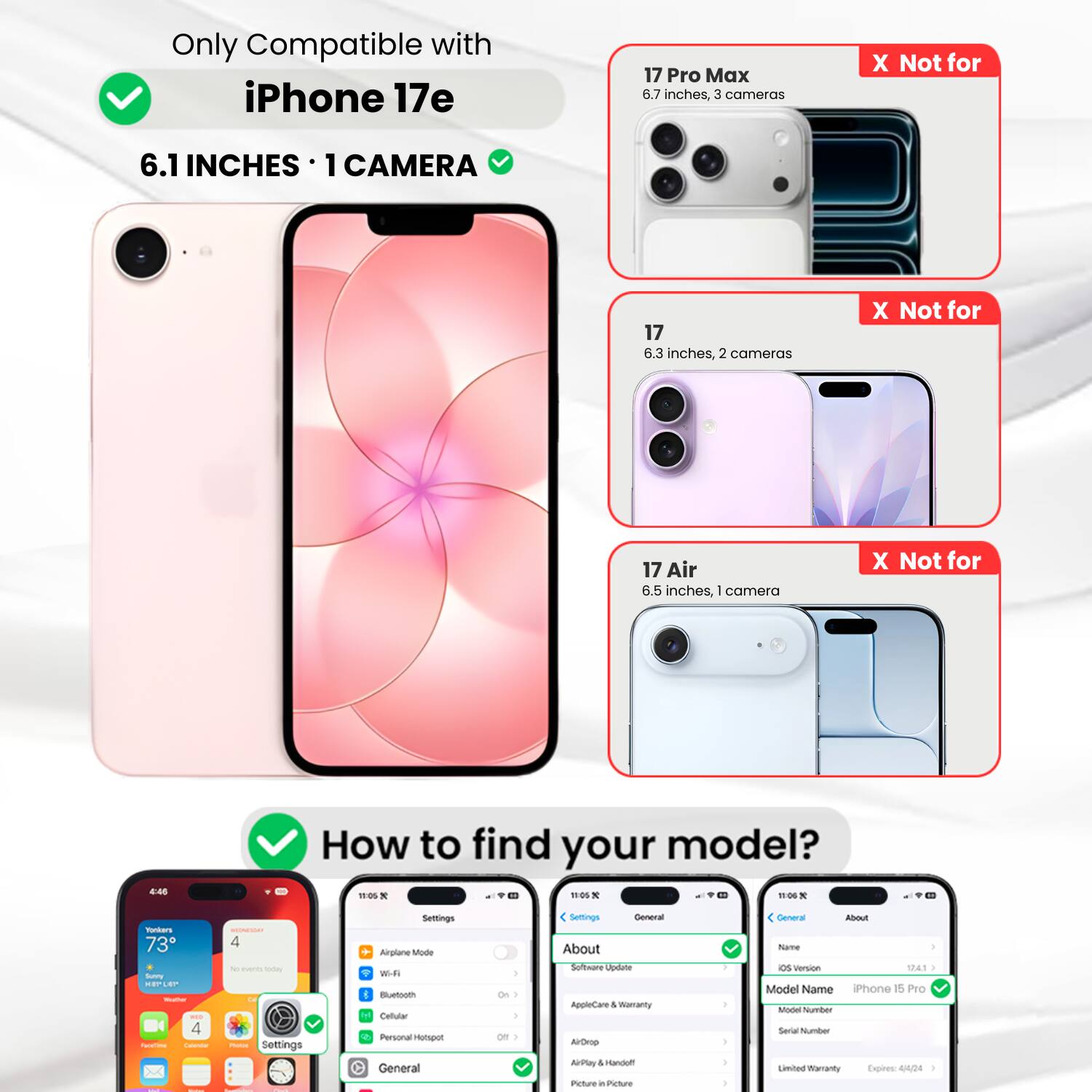 Only Compatible with iPhone 17e  
6.1 INCHES • 1 CAMERA  

X Not for 17 Pro Max  
6.7 inches, 3 cameras  

X Not for 17  
6.3 inches, 2 cameras  

X Not for 17 Air  
6.5 inches, 1 camera  

How to find your model?  

Settings  
General  
About  
Model Name  
iPhone 15 Pro  
Model Number  
464