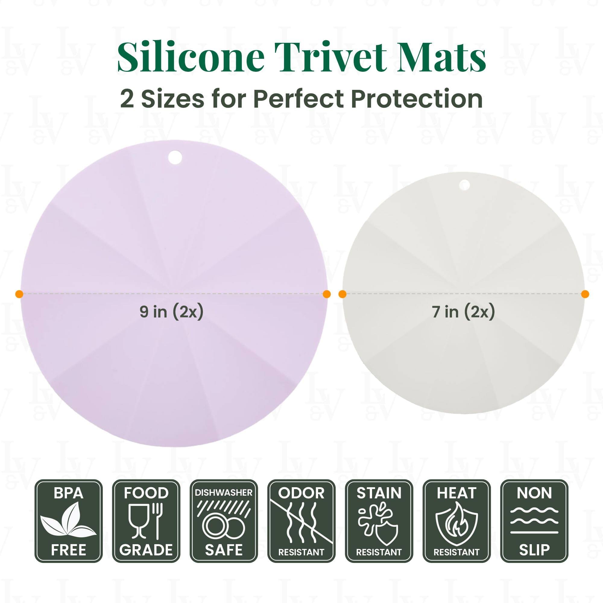Silicone Trivet Mats  
2 Sizes for Perfect Protection  

9 in (2x)  
7 in (2x)  

BPA FREE  
FOOD GRADE  
DISHWASHER SAFE  
ODOR RESISTANT  
STAIN RESISTANT  
HEAT RESISTANT  
NON SLIP