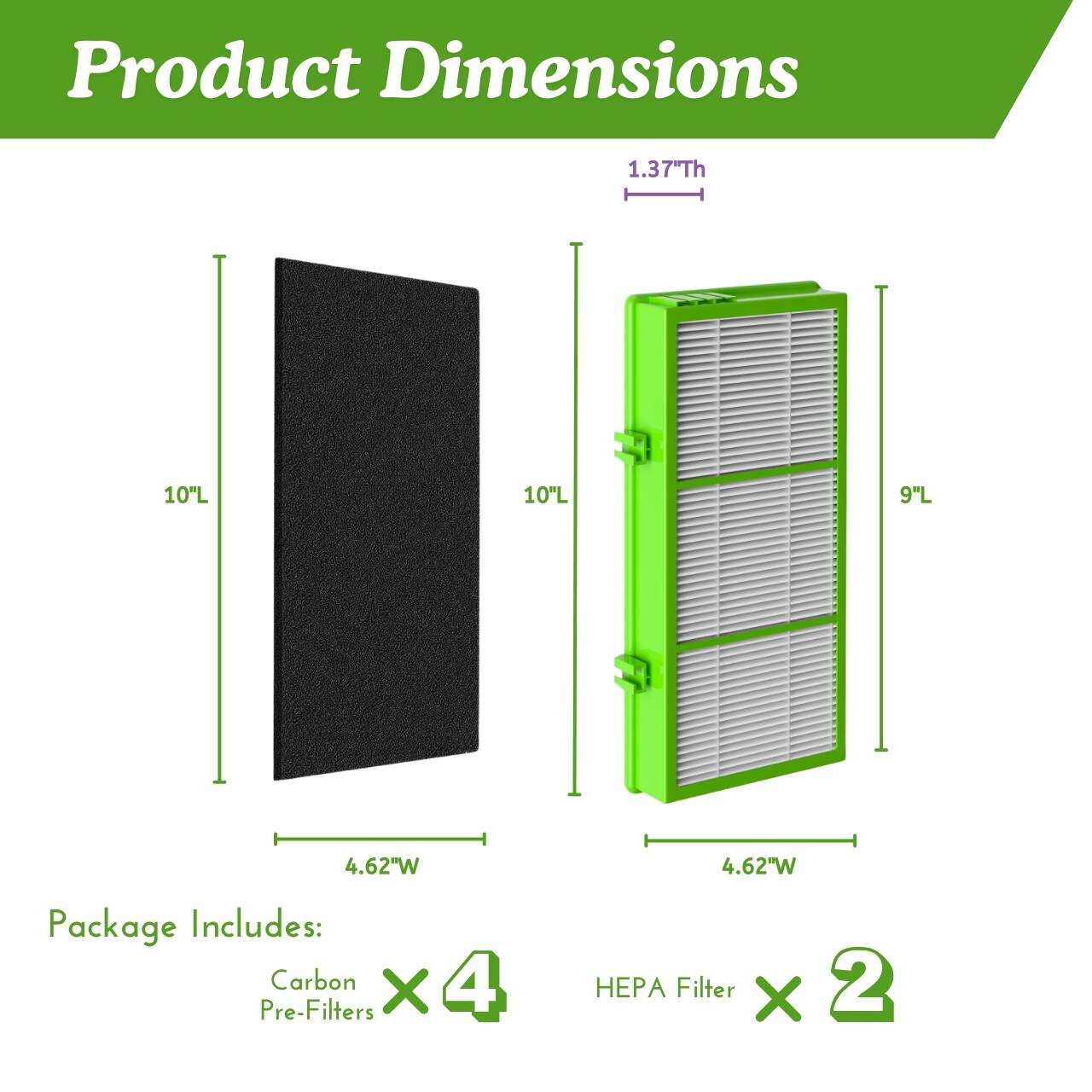 Product Dimensions

1.37" Th  
10" L  
10" L  
9" L  
4.62" W  
4.62" W  

Package Includes:  
Carbon Pre-Filters x 4  
HEPA Filter x 2