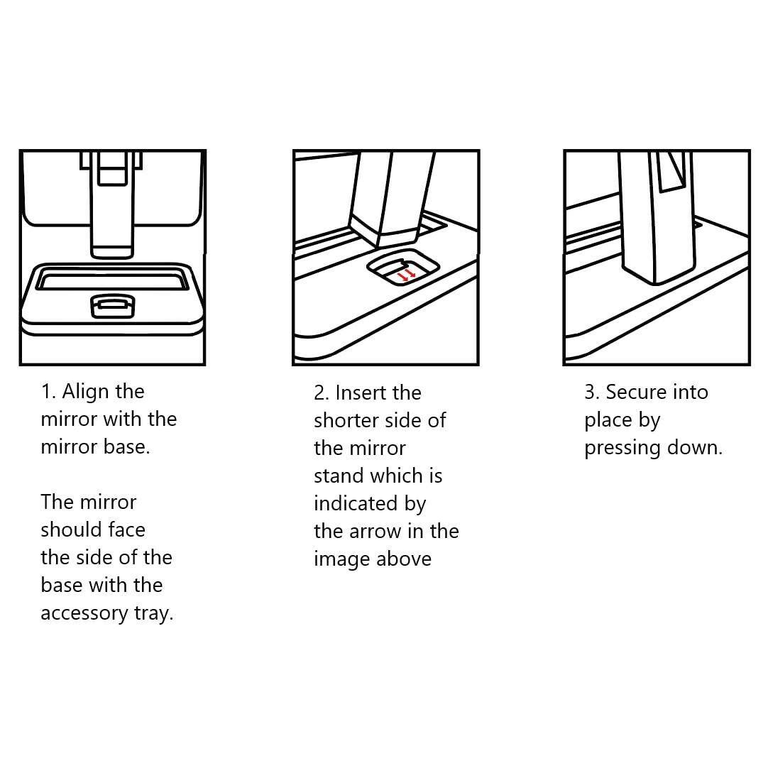 1. Align the mirror with the mirror base. The mirror should face the side of the base with the accessory tray.

2. Insert the shorter side of the mirror stand which is indicated by the arrow in the image above.

3. Secure into place by pressing down.