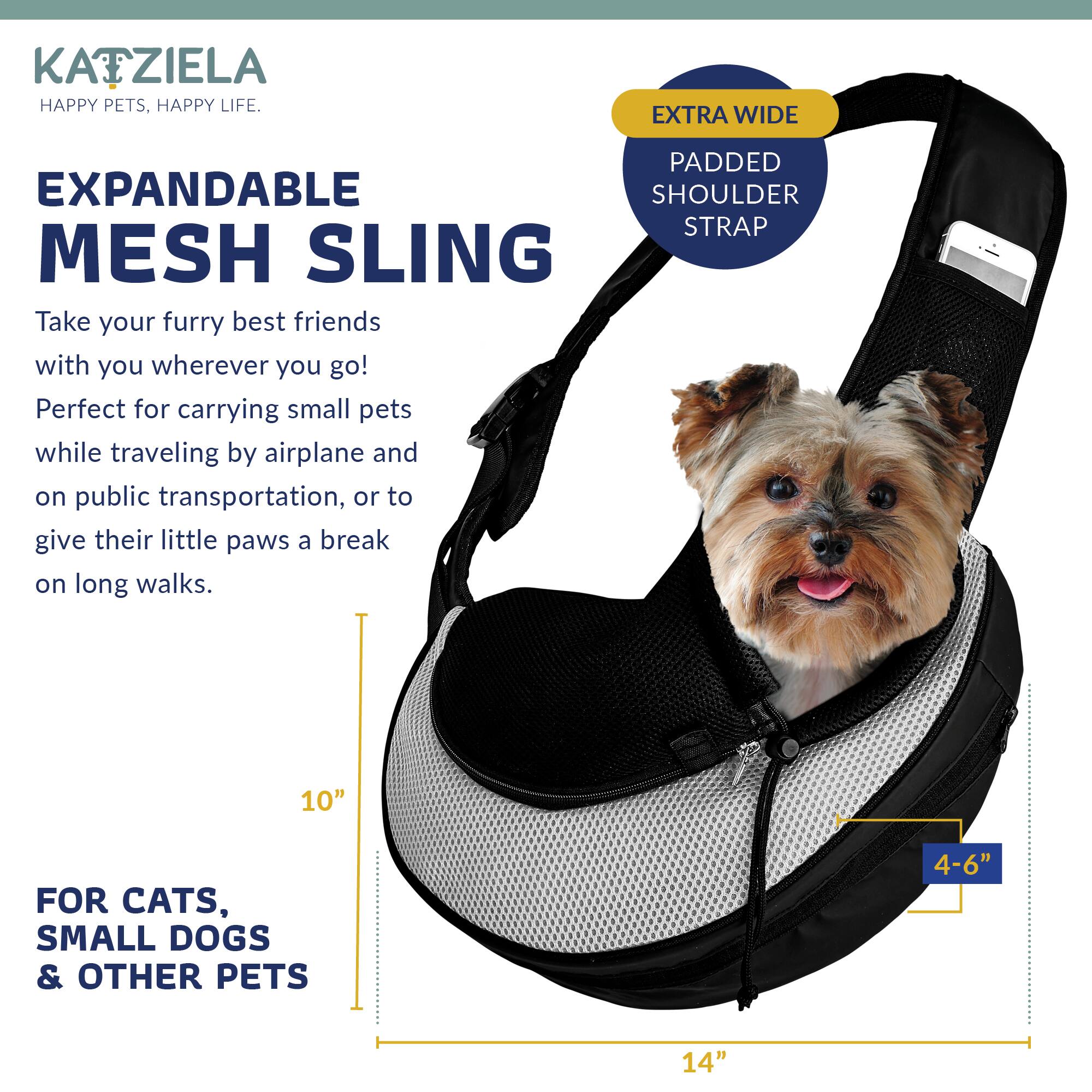 KATZIELA  
HAPPY PETS, HAPPY LIFE.

EXPANDABLE MESH SLING

Take your furry best friends with you wherever you go!  
Perfect for carrying small pets while traveling by airplane and on public transportation, or to give their little paws a break on long walks.

EXTRA WIDE  
PADDED SHOULDER STRAP

FOR CATS, SMALL DOGS & OTHER PETS

10"  
4-6"  
14"