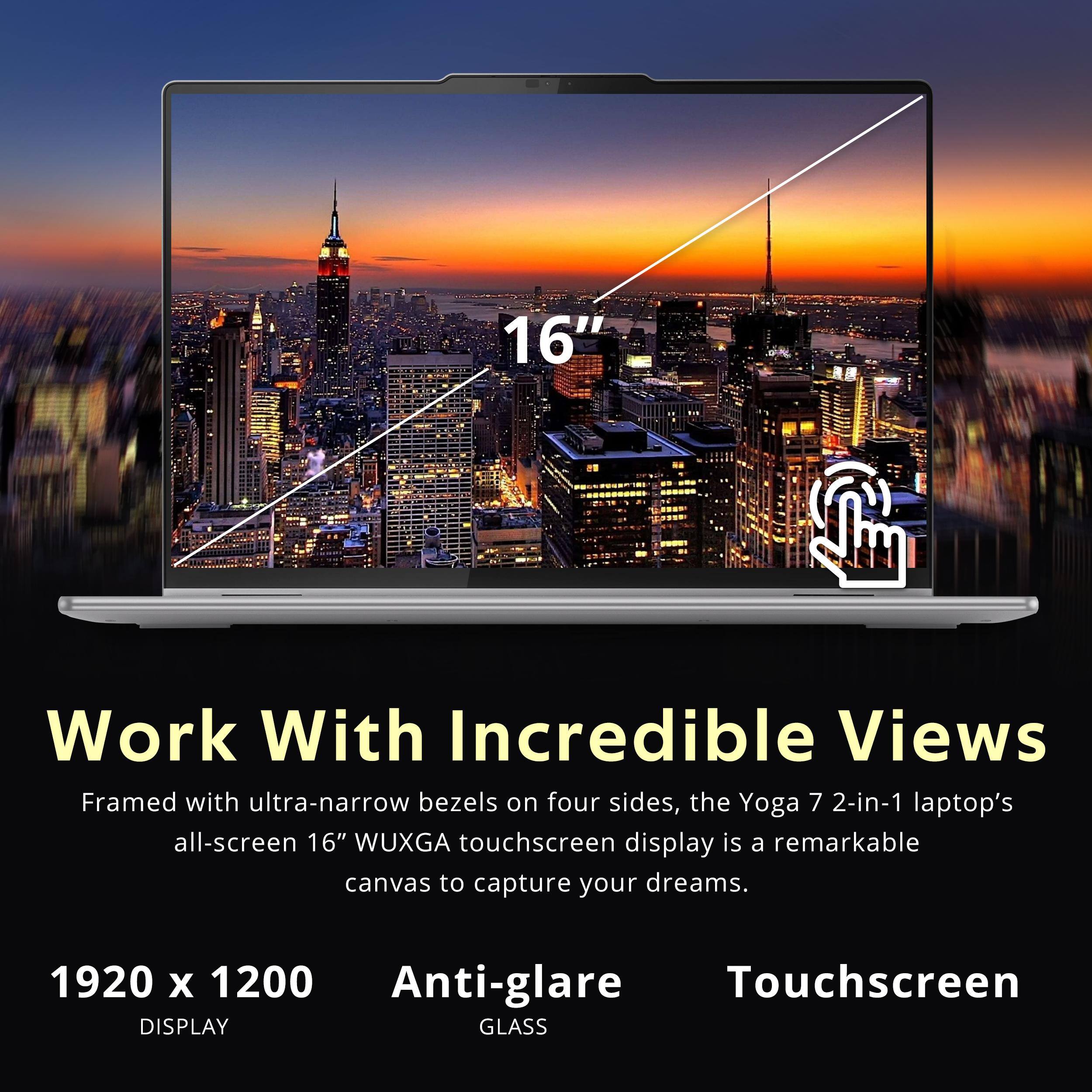Work With Incredible Views

Framed with ultra-narrow bezels on four sides, the Yoga 7 2-in-1 laptop's all-screen 16" WUXGA touchscreen display is a remarkable canvas to capture your dreams.

1920 x 1200 DISPLAY

Anti-glare GLASS

Touchscreen