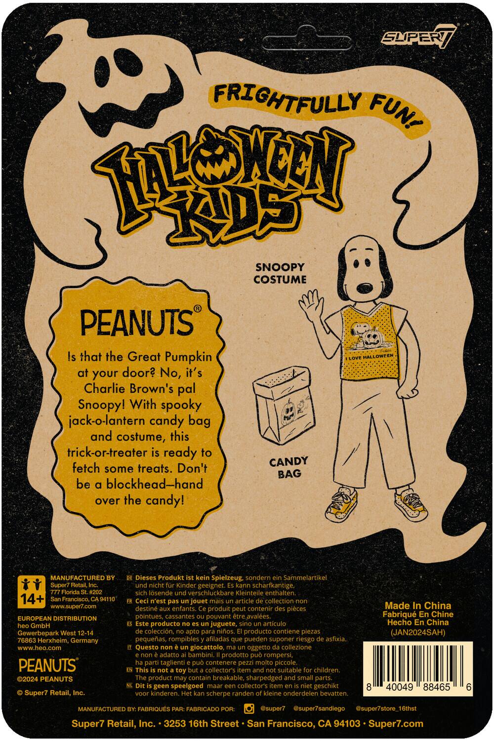 SUPER / FRIGHTFULLY FUN! TOONY KIDS SNOOPY COSTUME PEANUTS

Is that the Great Pumpkin at your door? No, it's Charlie Brown's pal Snoopy! With spooky jack-o-lantern candy bag and costume, this trick-or-treater is ready to fetch some treats. Don't be blockhead—hand over the candy!

MANUFACTURED Super7 Retail, Florida #202 14+ Francisco, 94110 www.super7.com EUROPEAN DISTRIBUTION GmbH Gewerbepark West 12-14 76863 Herxheim, Germany www.heo.com PEANUTS 2024 PEANUTS Super7 Retail, Inc. Dieses Produkt kein Spielzeug. sondern Sammelartikel und nicht Kinder geeignet. kann scharfkantige, sich lösende verschluckbare Kleinteile enthalten. Ceci n'est pas jouet mais article collection destiné aux enfants. produit peut contenir pièces pointues, cassantes pouvant être avalées. Este producto no es juguete, sino artículo de colección, apto para niños. producto contiene piezas pequeñas, rompibles afiladas que pueden suponer riesgo de asfixia. Questo giocattolo, oggetto di collezione, non è adatto ai bambini. Il prodotto contiene parti piccole, affilate e rompibili che possono rappresentare un pericolo di soffocamento.

Made in China
JAN2024SAH

Super7 Retail, Inc. - 353 16th Street - San Francisco, CA 94103 - Super7.com