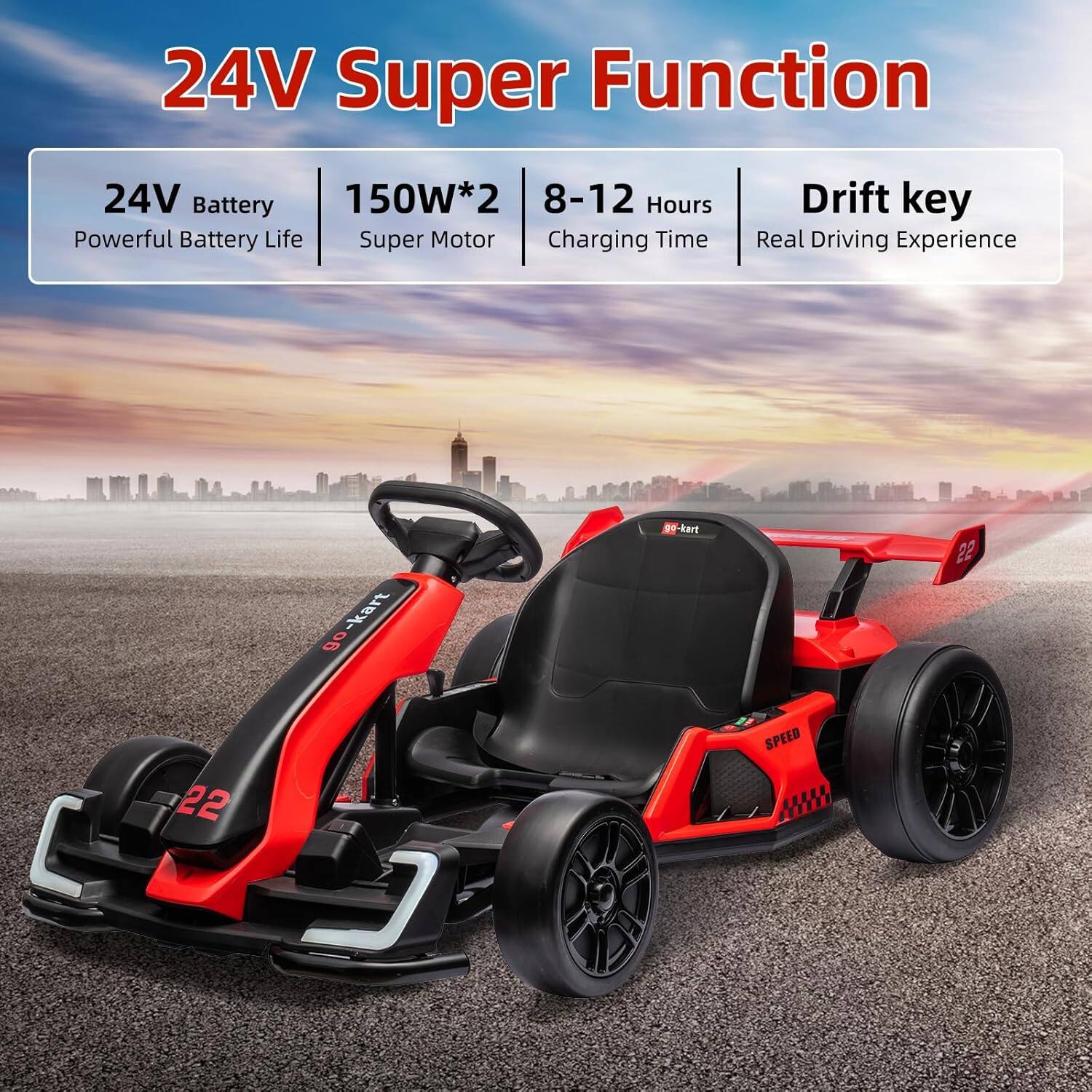 24V Super Function

- 24V Battery
  - Powerful Battery Life
- 150W*2
  - Super Motor
- 8-12 Hours
  - Charging Time
- Drift key
  - Real Driving Experience

GO-kart

22

SPEED