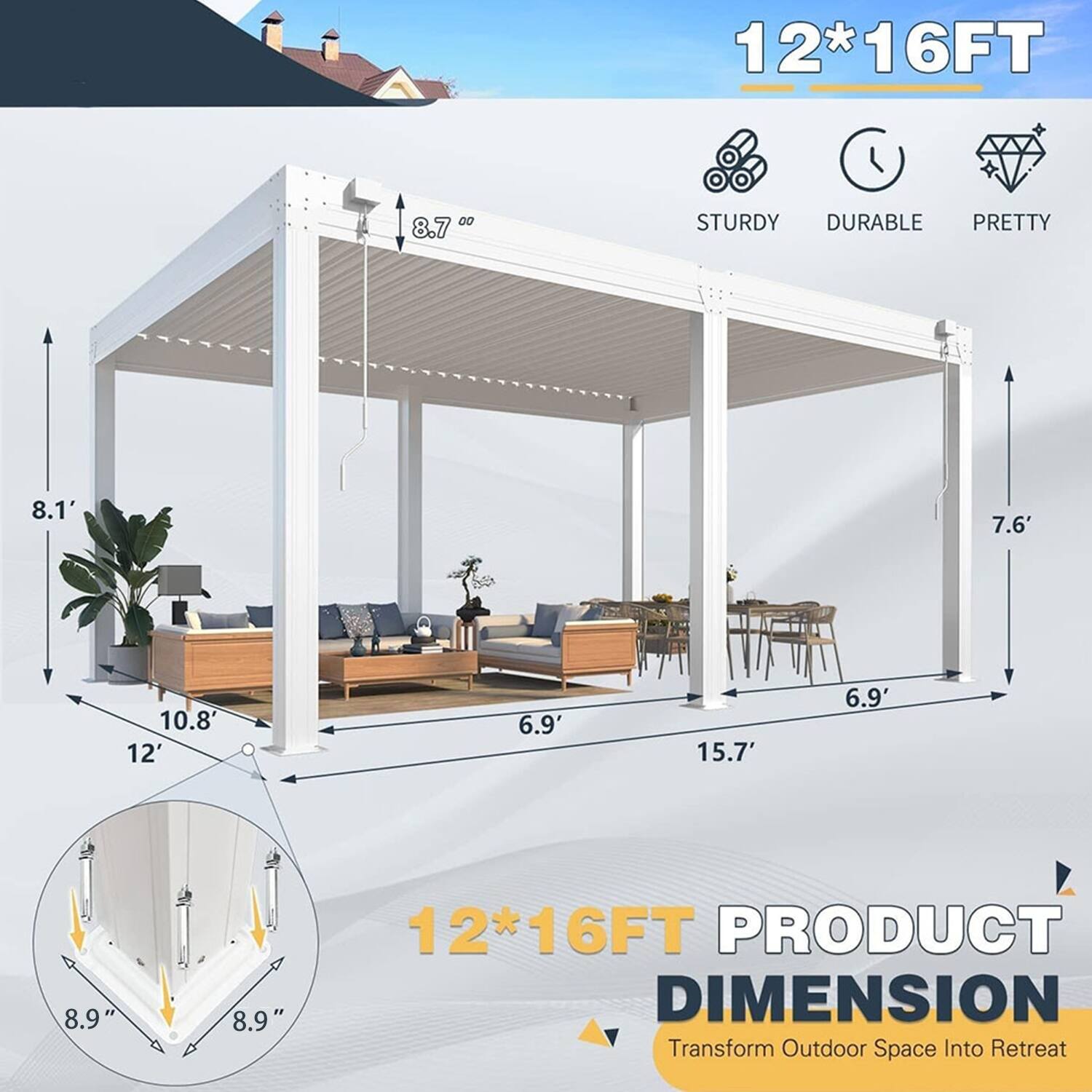 12*16FT  
STURDY DURABLE PRETTY  
8.7'  
8.1'  
7.6'  
10.8'  
12'  
6.9'  
15.7'  
6.9'  
8.9"  
8.9"  
12*16FT PRODUCT DIMENSION  
Transform Outdoor Space Into Retreat