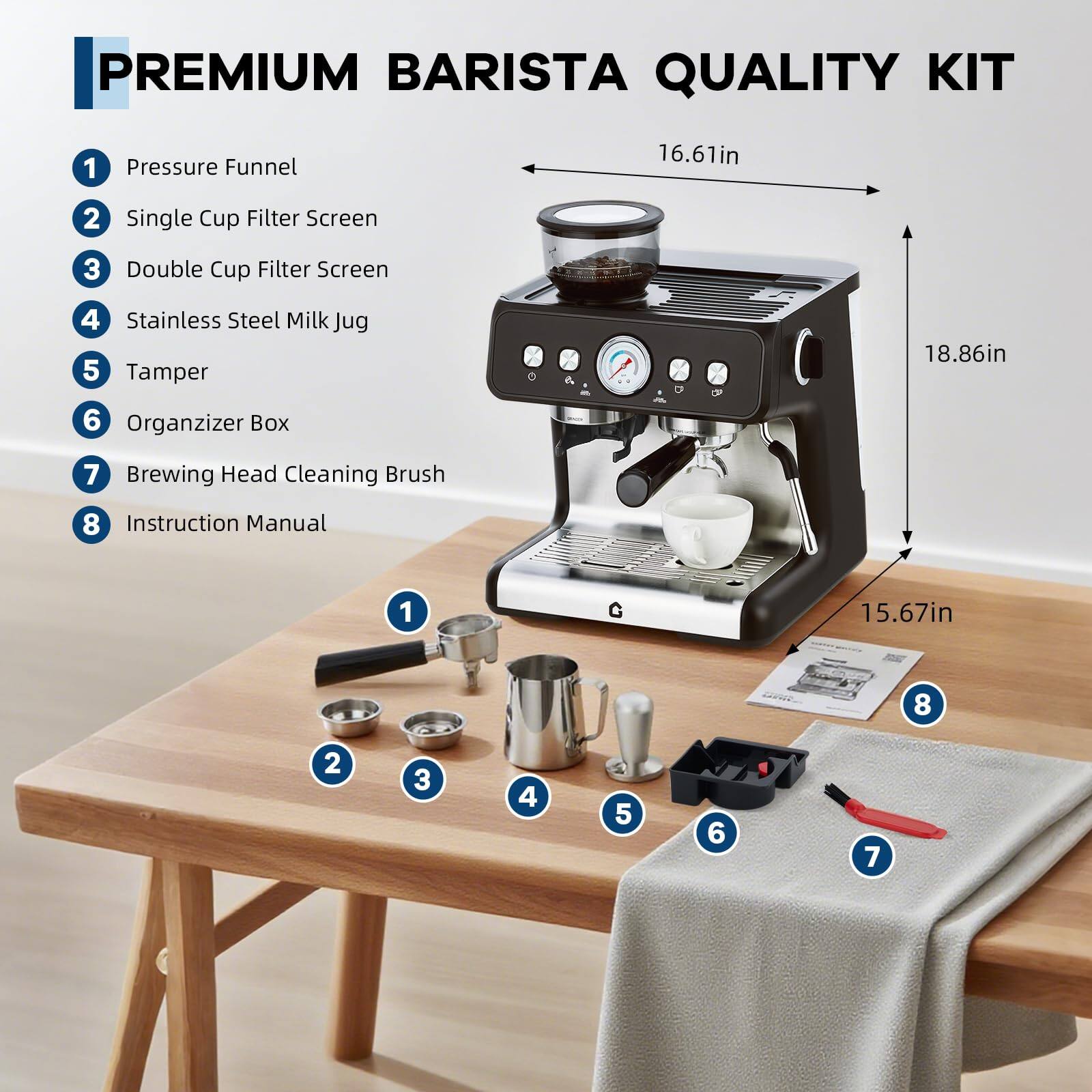 PREMIUM BARISTA QUALITY KIT

1. Pressure Funnel
2. Single Cup Filter Screen
3. Double Cup Filter Screen
4. Stainless Steel Milk Jug
5. Tamper
6. Organizer Box
7. Brewing Head Cleaning Brush
8. Instruction Manual

Dimensions:
- Height: 18.86in
- Width: 16.61in
- Depth: 15.67in