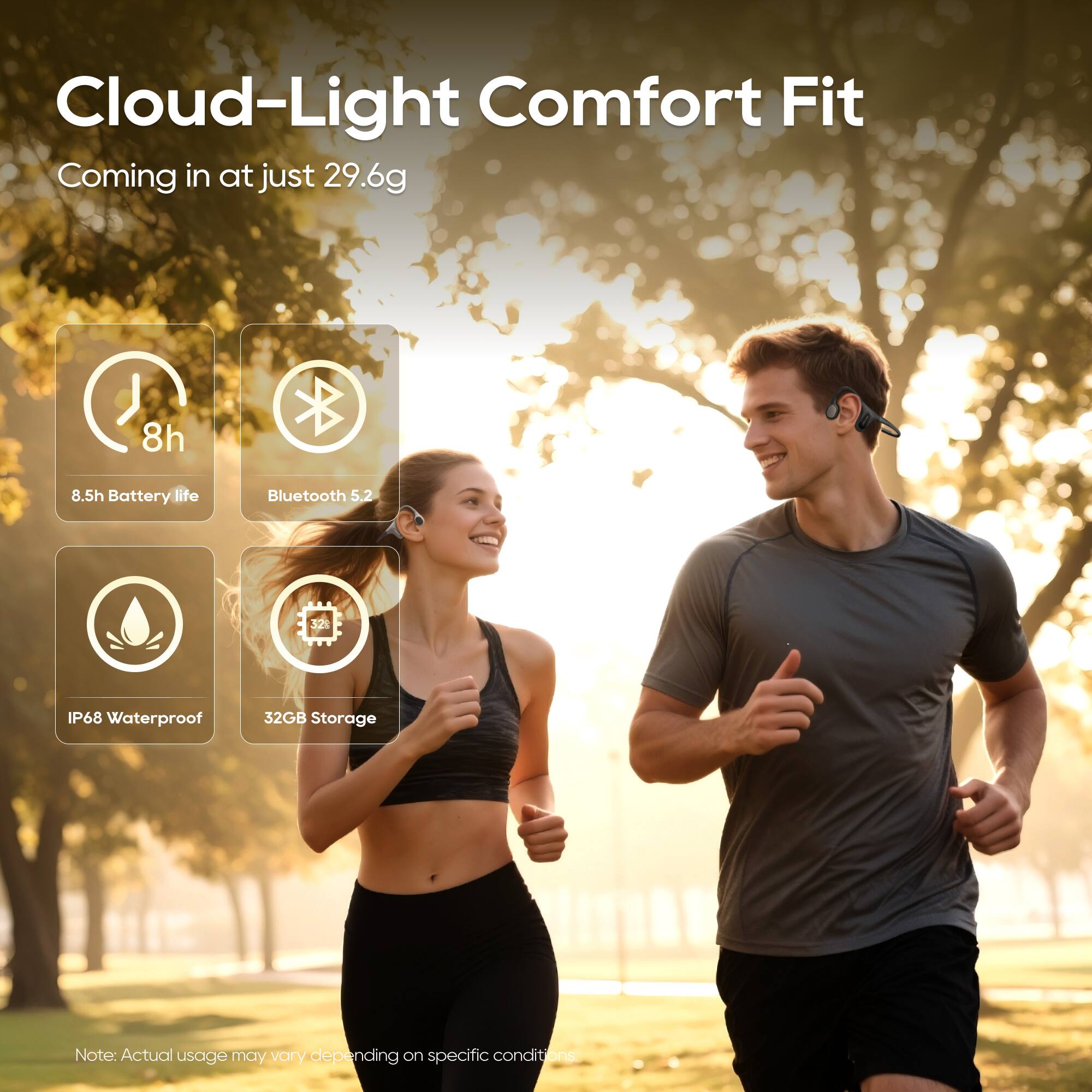 Cloud-Light Comfort Fit  
Coming in at just 29.6g  

- 8h Battery life  
- Bluetooth 5.2  
- IP68 Waterproof  
- 32GB Storage  

Note: Actual usage may vary depending on specific conditions.