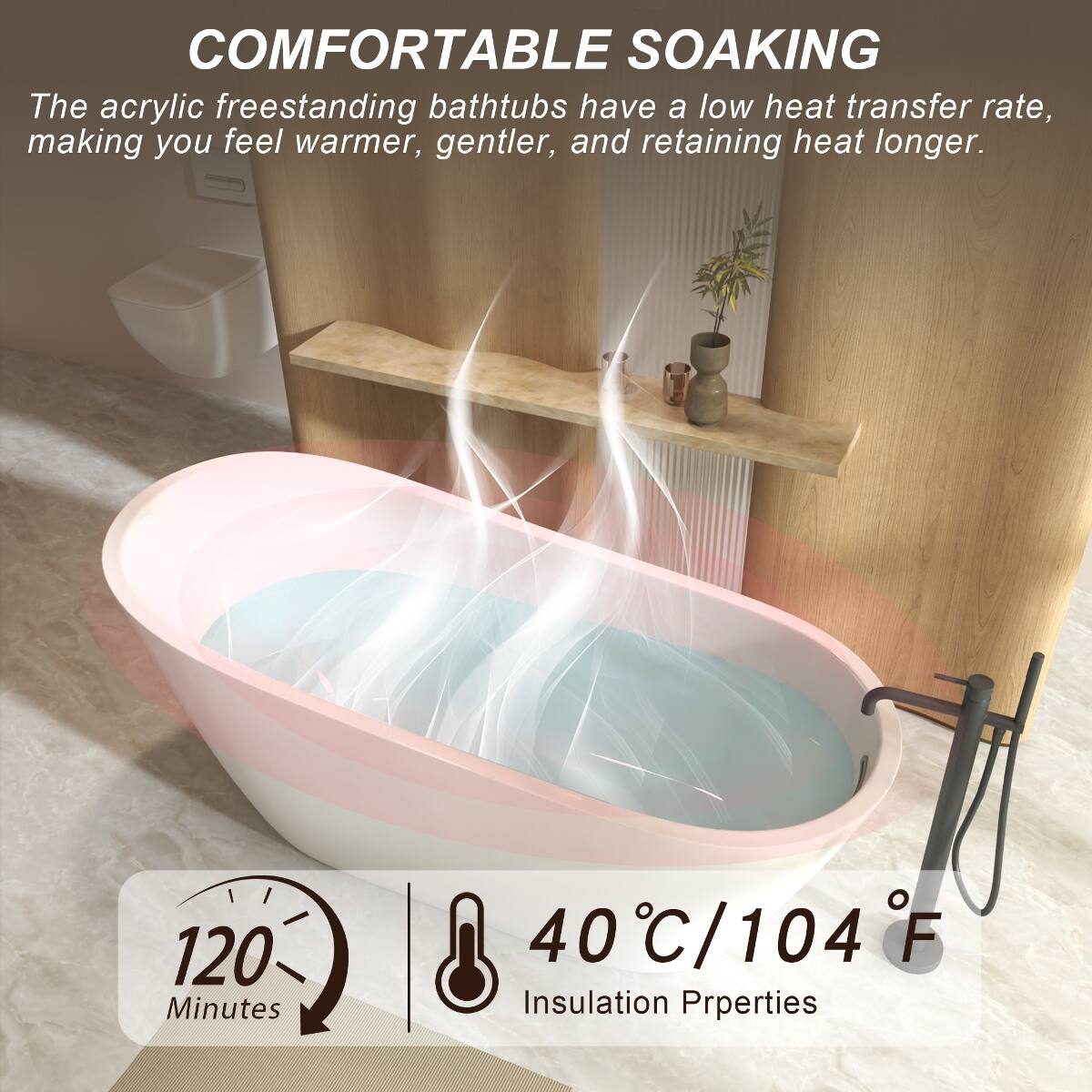 COMFORTABLE SOAKING  
The acrylic freestanding bathtubs have a low heat transfer rate, making you feel warmer, gentler, and retaining heat longer.  

120 Minutes  
40°C/104°F  
Insulation Properties