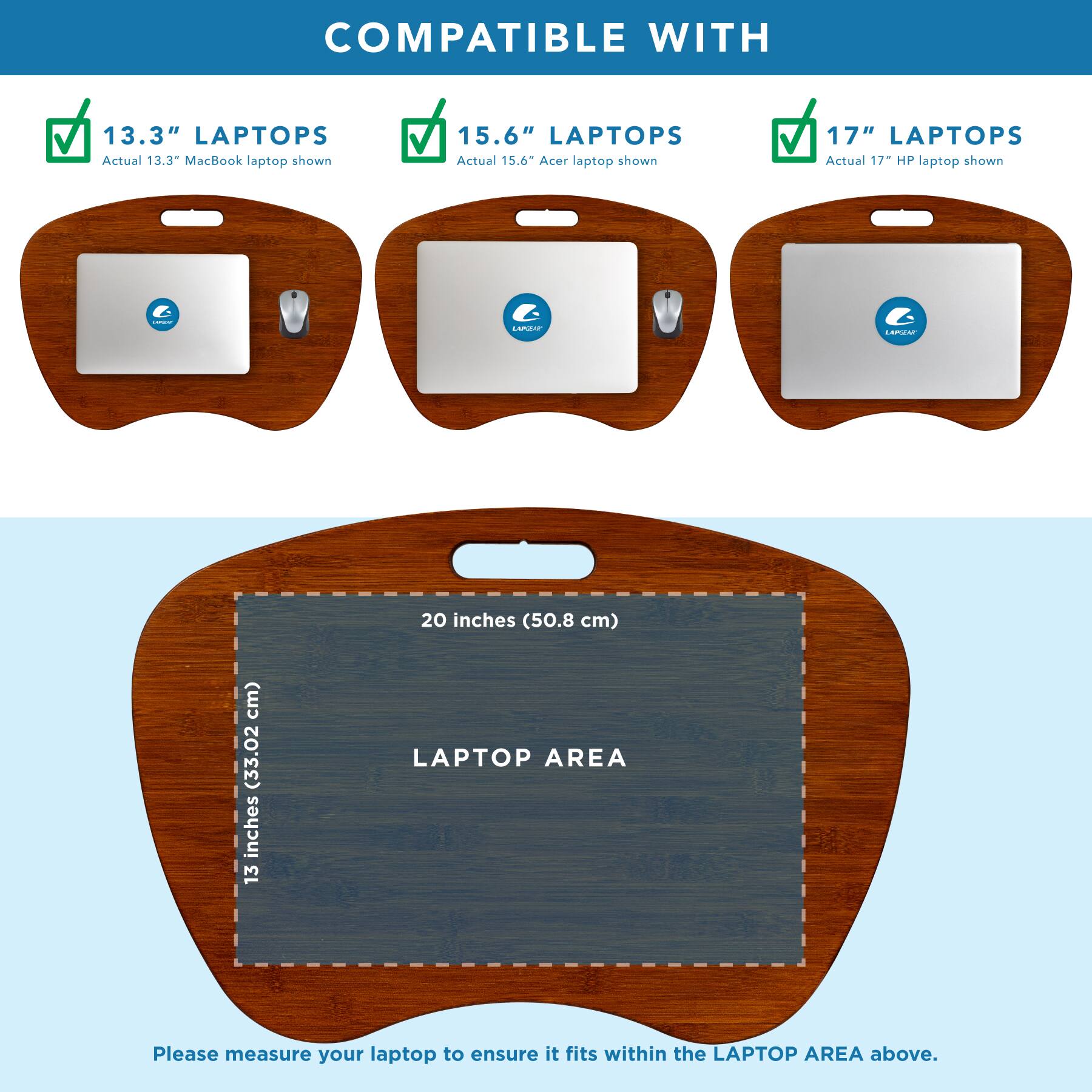 COMPATIBLE WITH

13.3" LAPTOPS  
Actual 13.3" MacBook laptop shown

15.6" LAPTOPS  
Actual 15.6" Acer laptop shown

17" LAPTOPS  
Actual 17" HP laptop shown

20 inches (50.8 cm)  
13 inches (33.02 cm)

LAPTOP AREA

Please measure your laptop to ensure it fits within the LAPTOP AREA above.