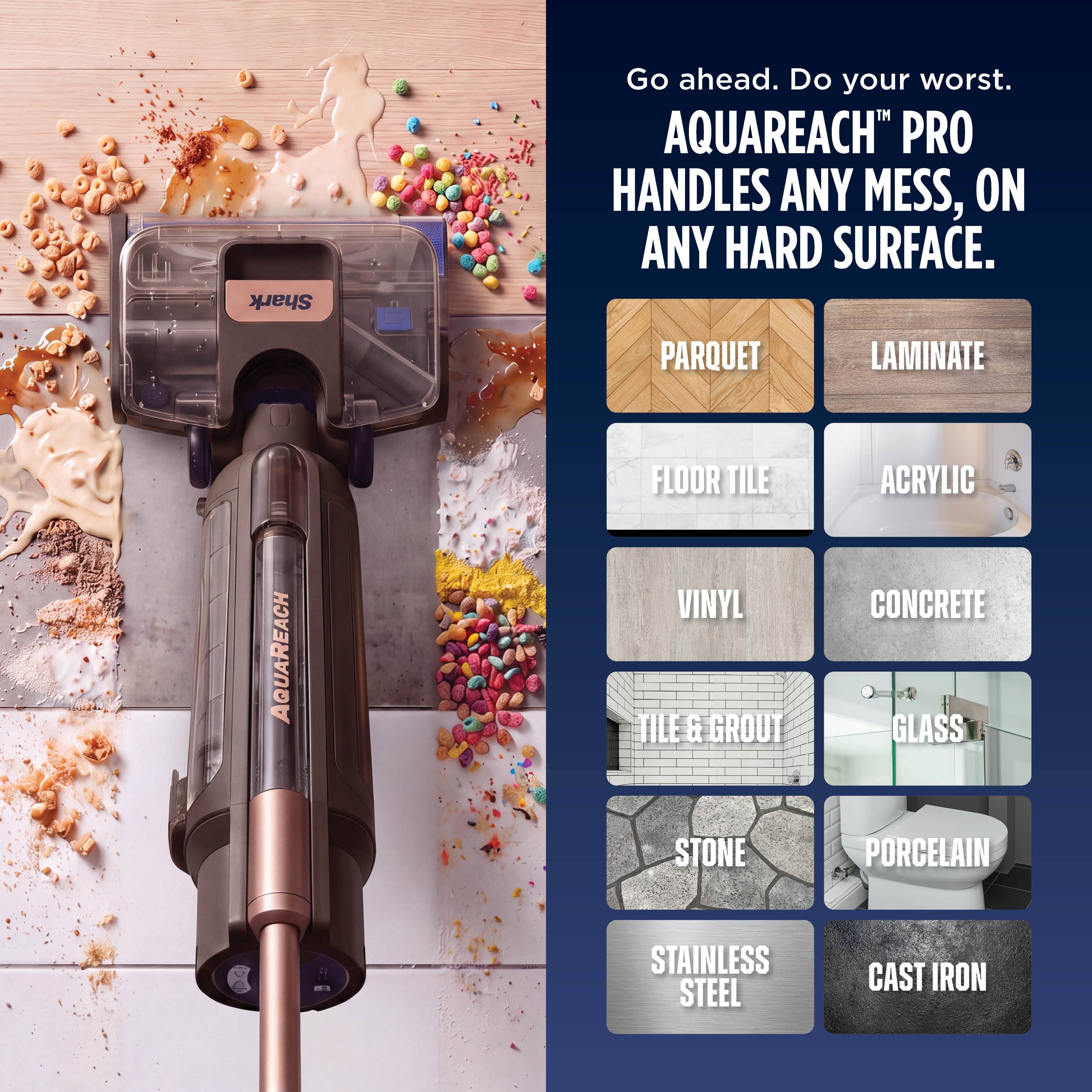 Shark

Go ahead. Do your worst. AQUAREACH™ PRO HANDLES ANY MESS, ON ANY HARD SURFACE.

PARQUET  
LAMINATE  
FLOOR TILE  
VINYL TILE & GROUT  
ACRYLIC  
CONCRETE  
GLASS  
STONE  
PORCELAIN  
STAINLESS STEEL  
CAST IRON
