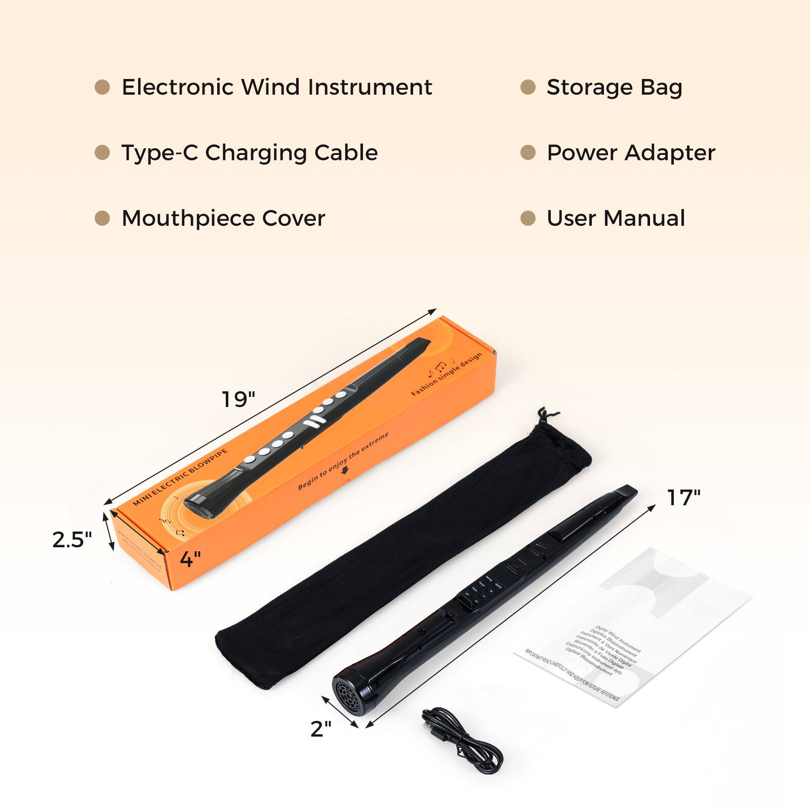 Electronic Wind Instrument  
Storage Bag  
Charging Cable  
Power Adapter  
Mouthpiece Cover  
User Manual  

19"  
17"  
2.5"  
4"  
2"  

MINI ELECTRIC BLOWPIPE  
Fashion simple design  
Begin to enjoy the extreme
