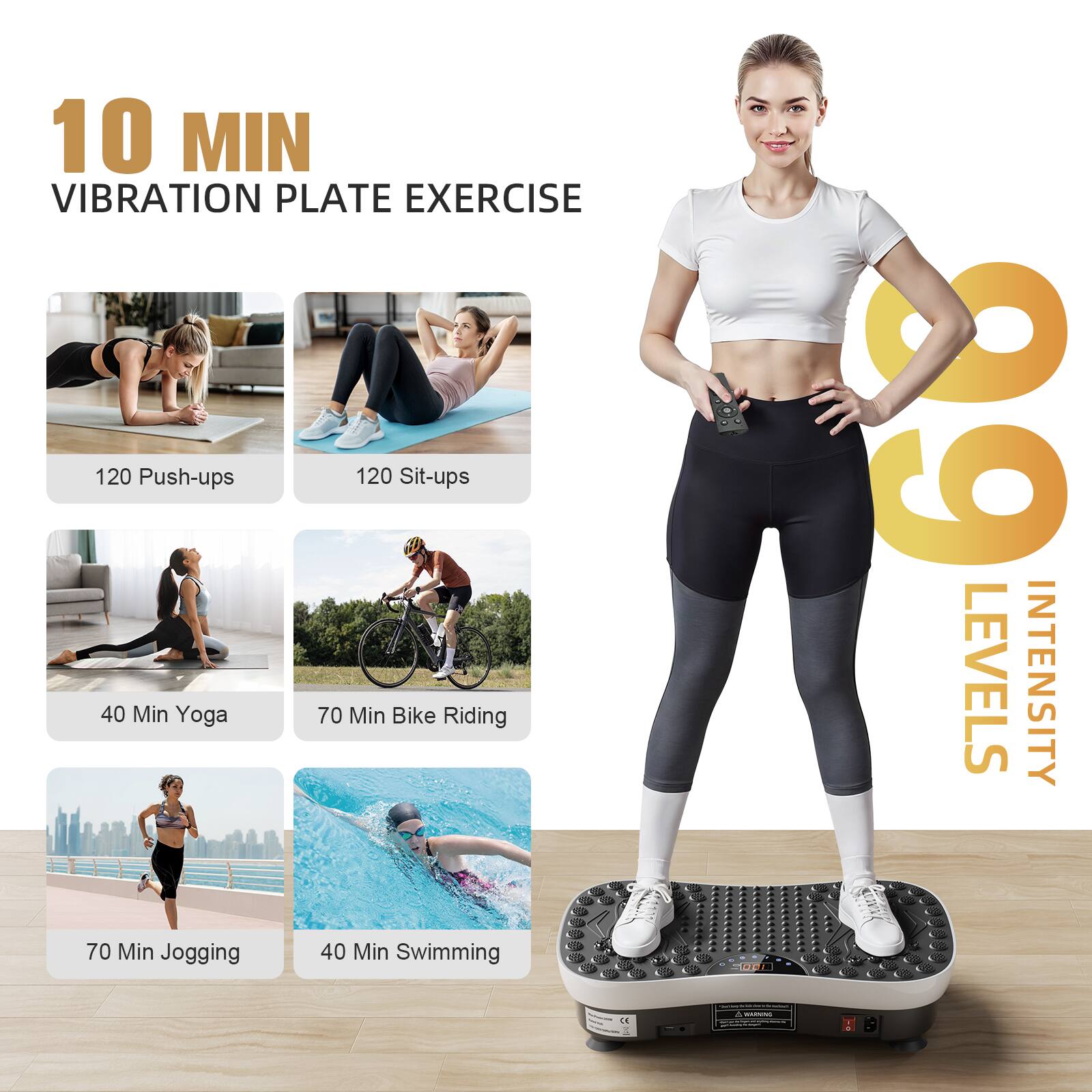 10 MIN VIBRATION PLATE EXERCISE

120 Push-ups  
120 Sit-ups  
40 Min Yoga  
70 Min Bike Riding  
70 Min Jogging  
40 Min Swimming  

60 LEVELS INTENSITY