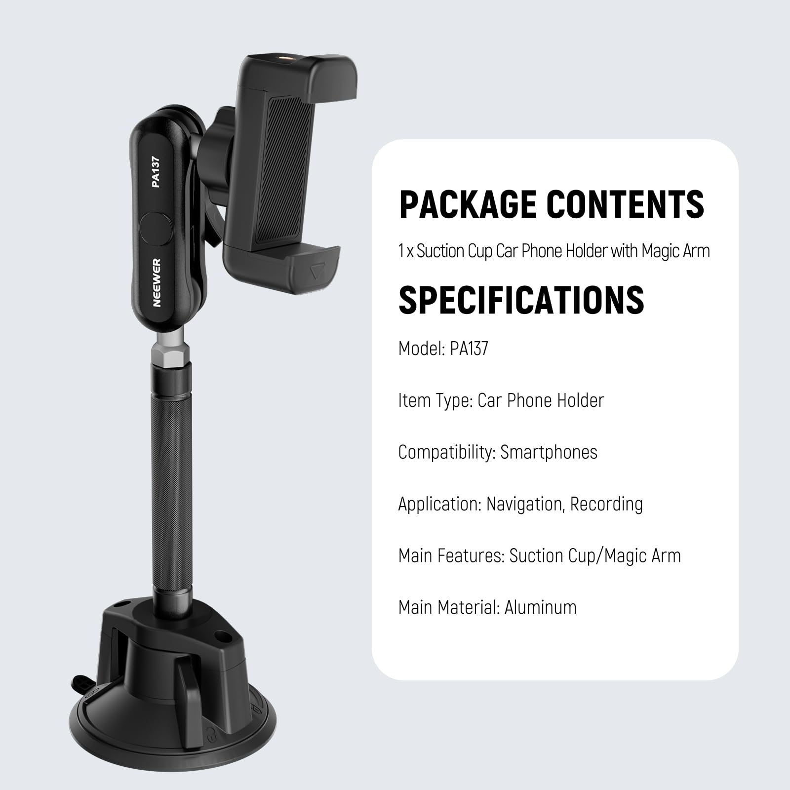 PA137 PACKAGE CONTENTS  
NEEWER  
1 X Suction Cup Car Phone Holder with Magic Arm  

SPECIFICATIONS  
Model: PA137  
Item Type: Car Phone Holder  
Compatibility: Smartphones  
Application: Navigation, Recording  
Main Features: Suction Cup/Magic Arm  
Main Material: Aluminum