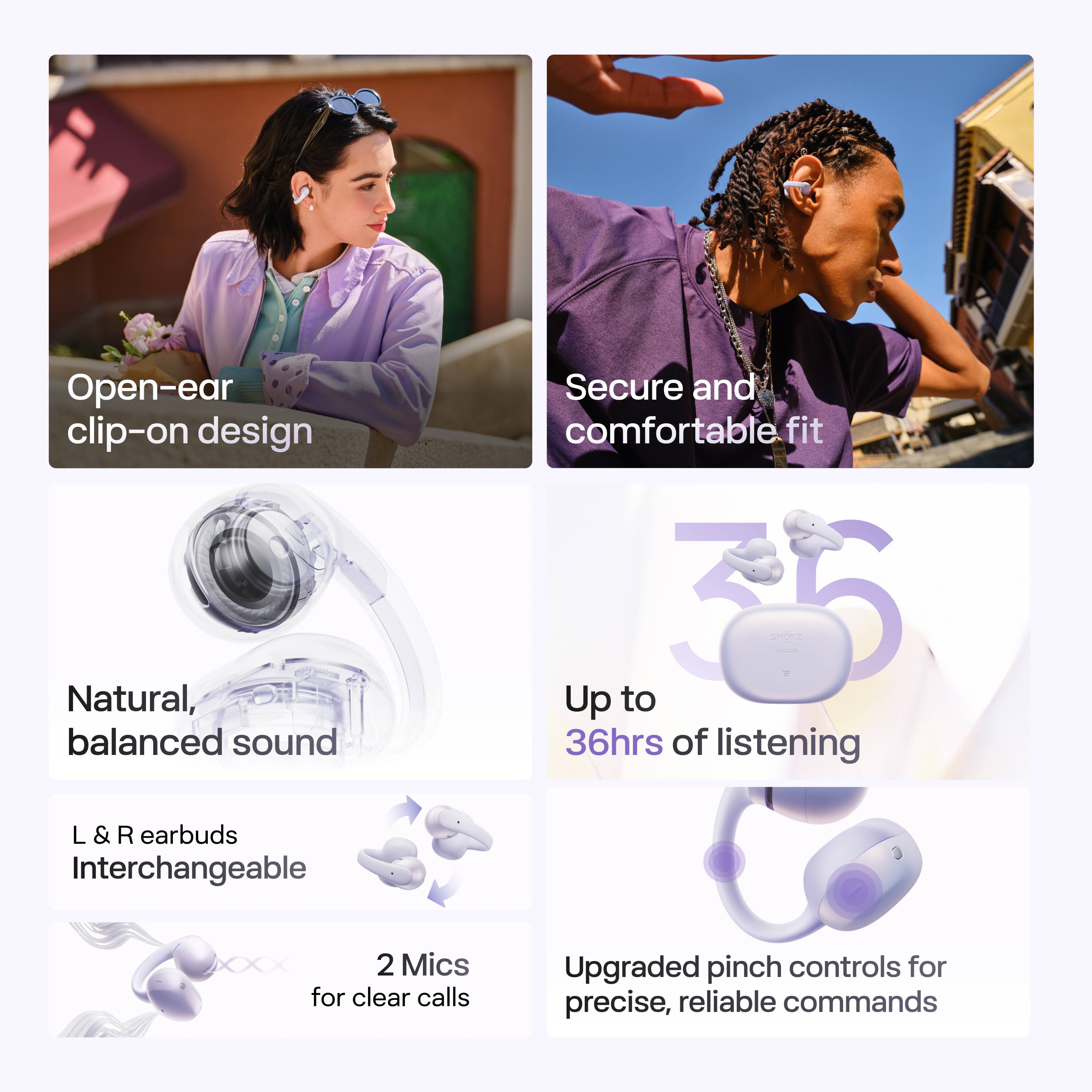 Open-ear clip-on design  
Secure and comfortable fit  
Natural, balanced sound  
Up to 36hrs of listening  
L & R earbuds Interchangeable  
2 Mics for clear calls  
Upgraded pinch controls for precise, reliable commands