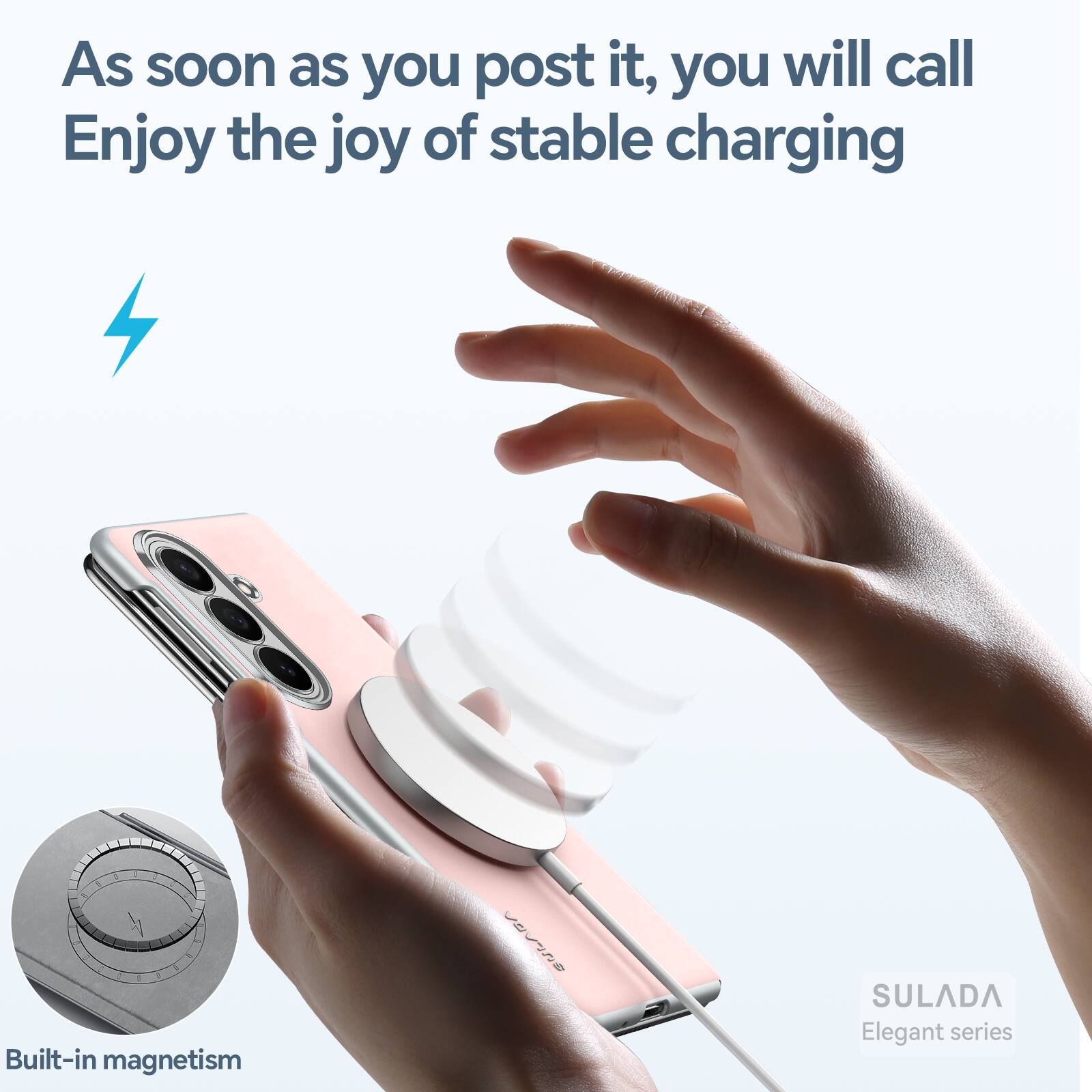 As soon as you post it, you will call  
Enjoy the joy of stable charging  

Built-in magnetism  

SULADA  
Elegant series