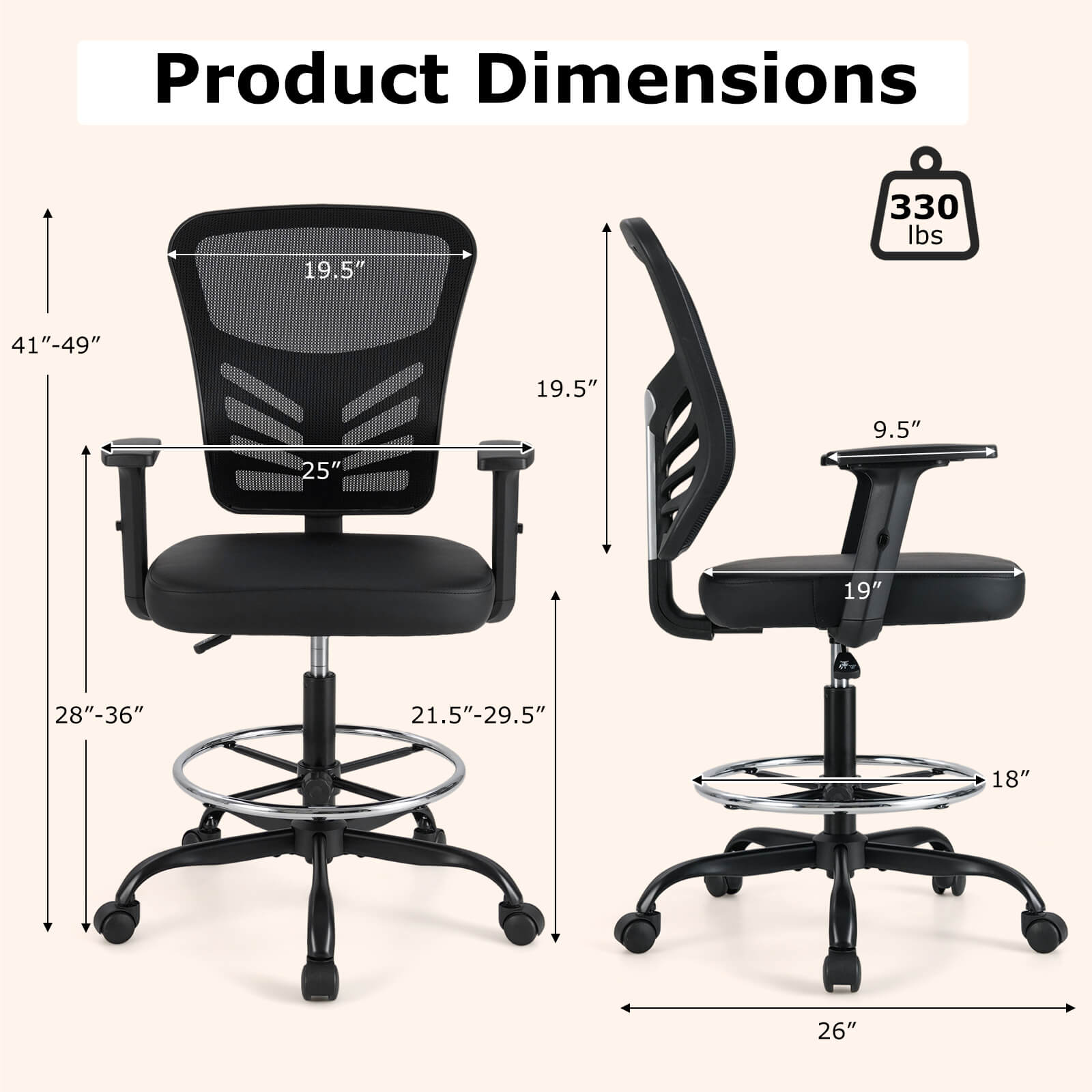 Product Dimensions:  
- Height: 41"-49"  
- Width: 19.5"  
- Depth: 25"  
- Seat Height: 19.5"  
- Armrest Height: 9.5"  
- Seat Depth: 21.5"-29.5"  
- Base Diameter: 28"-36"  
- Seat Width: 19"  
- Armrest Width: 26"  
- Weight Capacity: 330 lbs