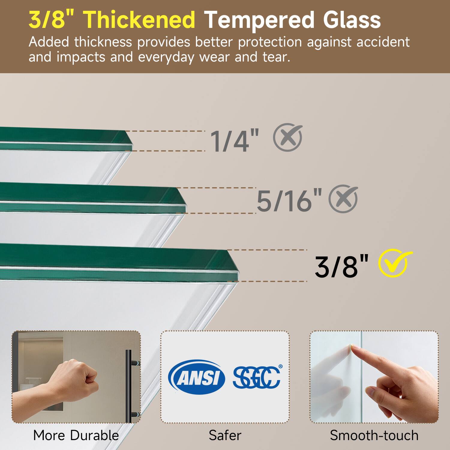 3/8" Thickened Tempered Glass  
Added thickness provides better protection against accident and impacts and everyday wear and tear.  

1/4" X 5/16" X 3/8" 1 ANSI SC  
More Durable Safer Smooth-touch
