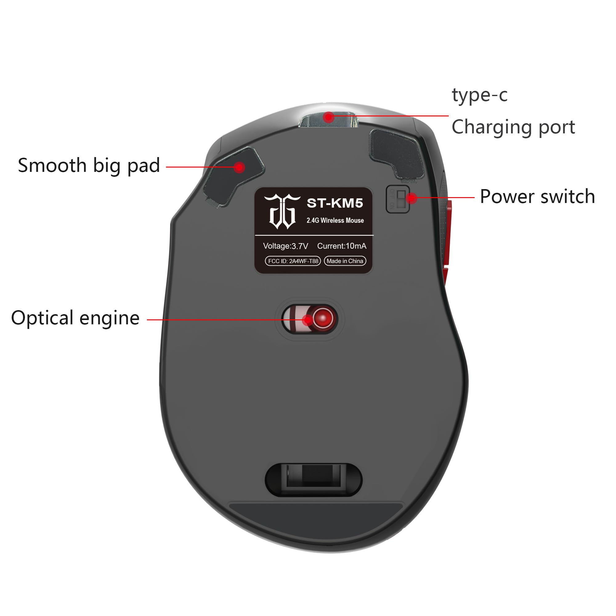 ST-KM5  
2.4G Wireless Mouse  
Smooth big pad  
Optical engine  
type-c Charging port  
Power switch  
Voltage: 3.7V  
Current: 10mA  
FCC ID: 24HWF-T88  
Made in China