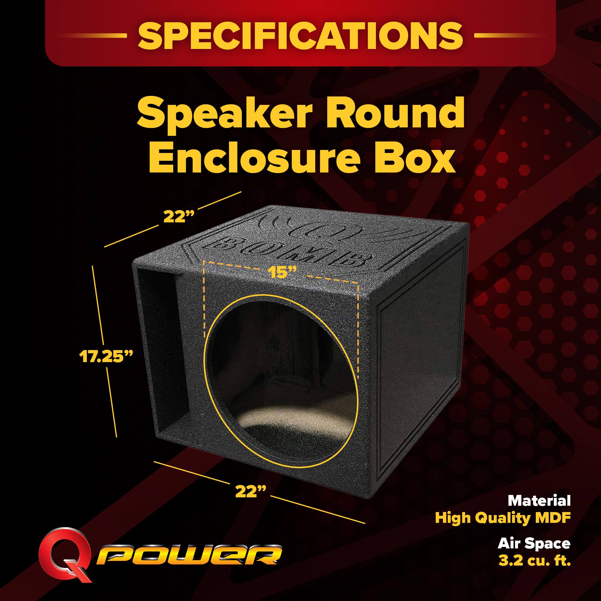 SPECIFICATIONS  
Speaker Round Enclosure Box  
Dimensions: 22" x 15" x 17.25" x 22"  
Material: High Quality MDF  
Air Space: 3.2 cu. ft.