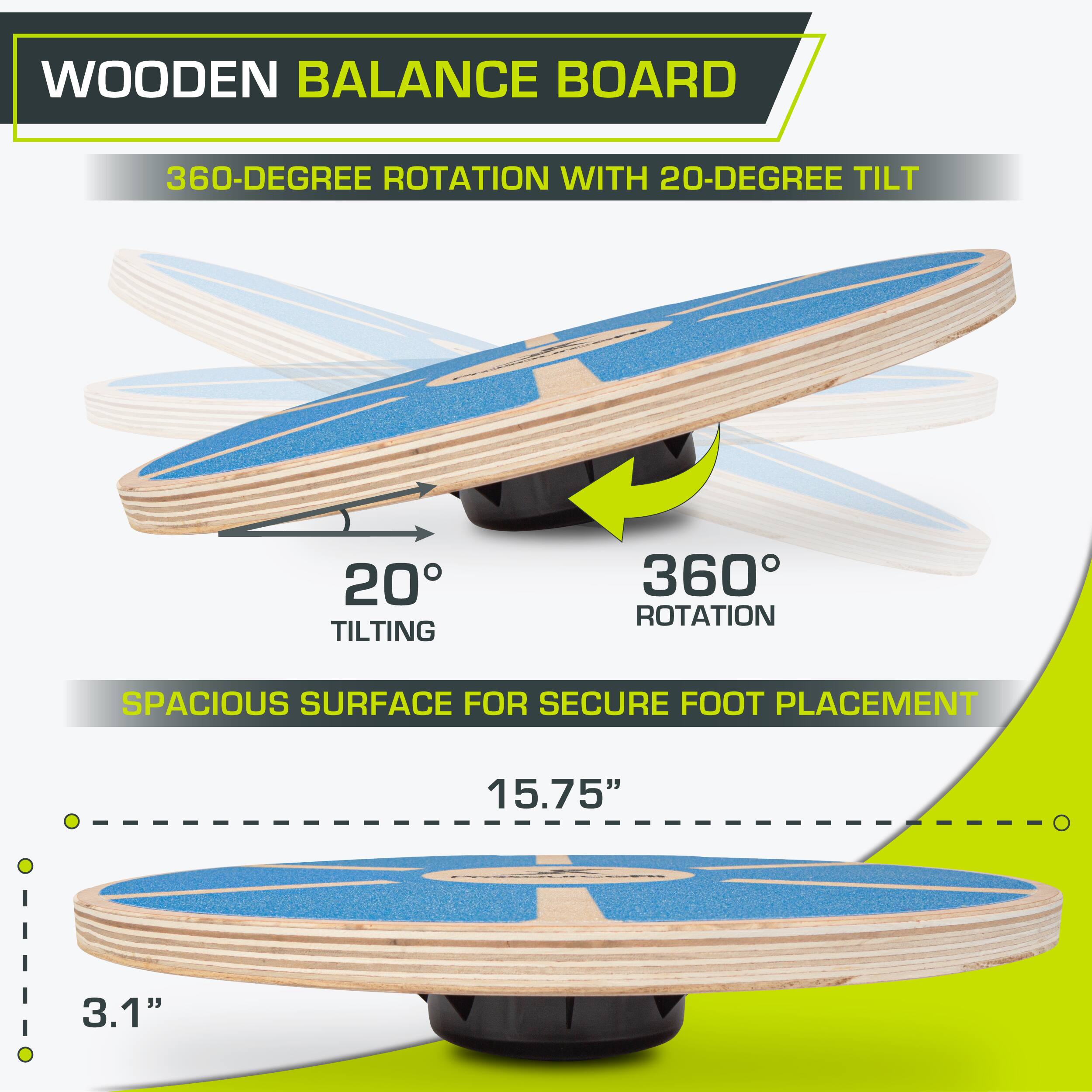 WOODEN BALANCE BOARD 360-DEGREE ROTATION WITH 20-DEGREE TILT 20° TILTING 360° ROTATION SPACIOUS SURFACE FOR SECURE FOOT PLACEMENT 15.75" 3.1"