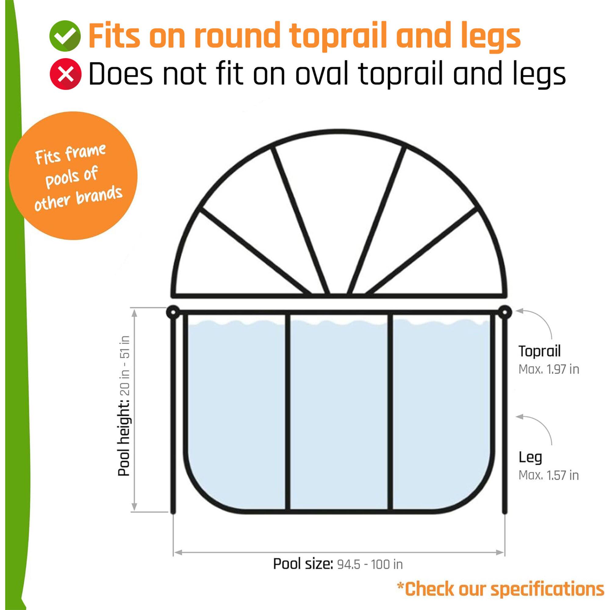 Fits on round toprail and legs  
Does not fit on oval toprail and legs  

Fits frame pools of other brands  

Pool height: 20 in - 51 in  
Pool size: 94.5 - 100 in  

Toprail Max. 1.97 in  
Leg Max. 1.57 in  

*Check our specifications