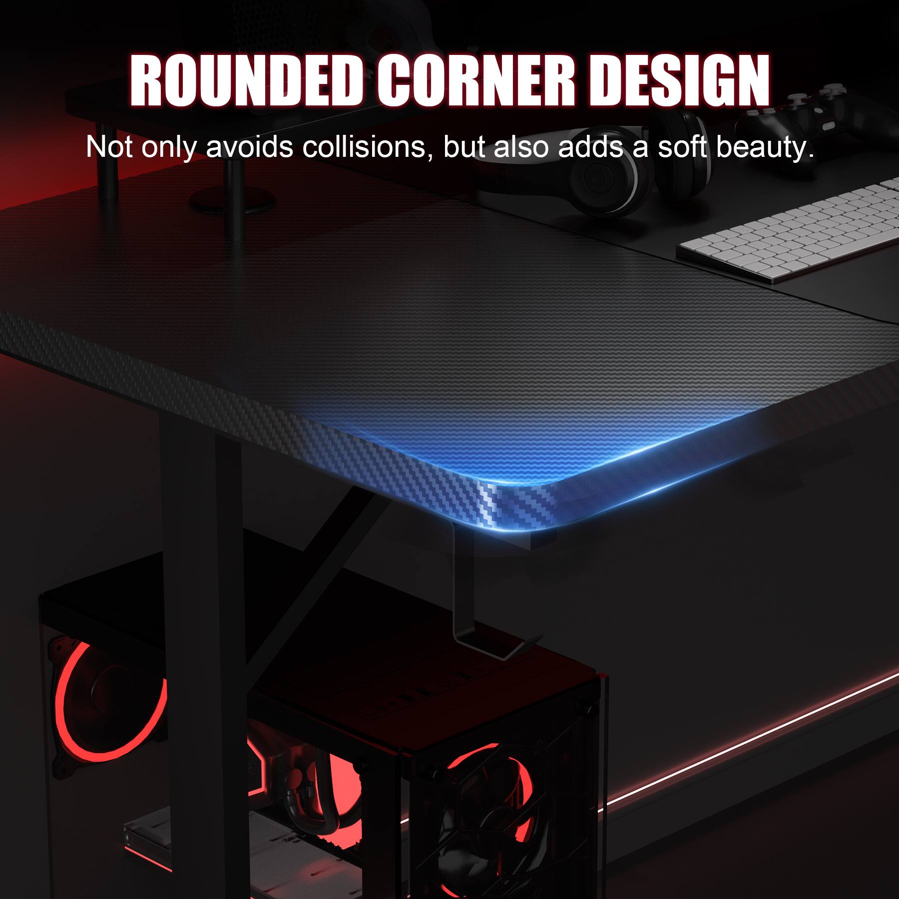 ROUNDED CORNER DESIGN  
Not only avoids collisions, but also adds a soft beauty.