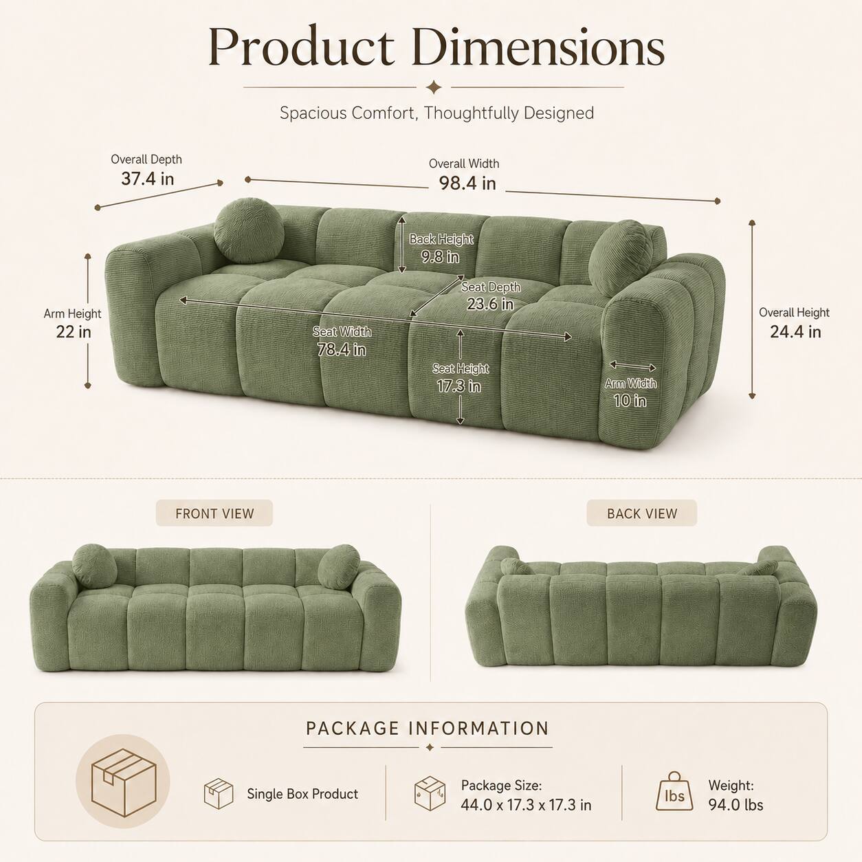 Product Dimensions: Spacious Comfort, Thoughtfully Designed

- Overall Depth: 37.4 in
- Overall Width: 98.4 in
- Back Height: 9.8 in
- Arm Height: 22 in
- Seat Width: 78.4 in
- Seat Depth: 23.6 in
- Seat Height: 17.3 in
- Arm Width: 10 in
- Overall Height: 24.4 in

Package Information:
- Single Box Product
- Package Size: 44.0 x 17.3 x 17.3 in
- Weight: 94.0 lbs