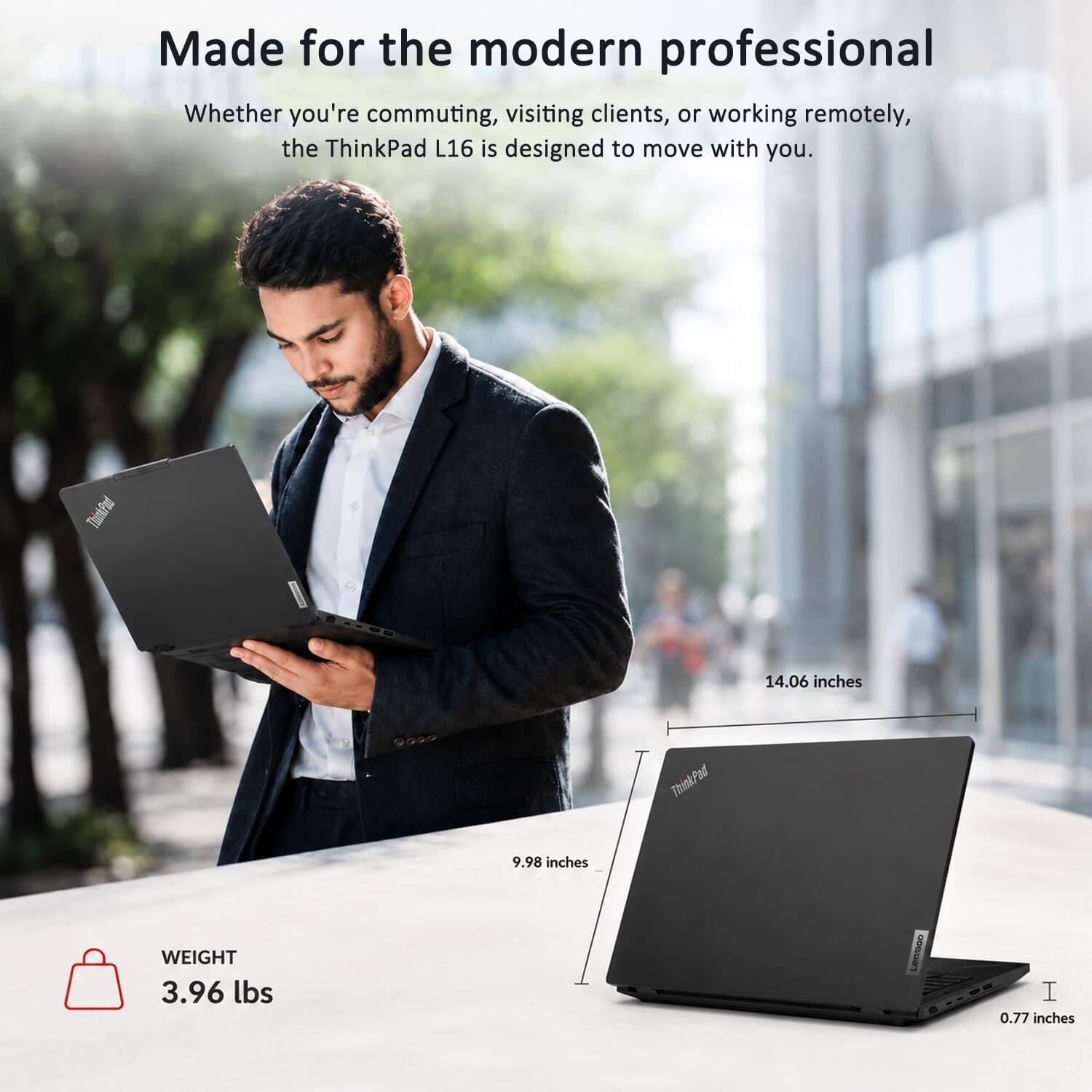 Made for the modern professional  
Whether you're commuting, visiting clients, or working remotely, the ThinkPad L16 is designed to move with you.  

ThinkPad  
14.06 inches  
9.98 inches  
WEIGHT 3.96 lbs  
LenG 0.77 inches