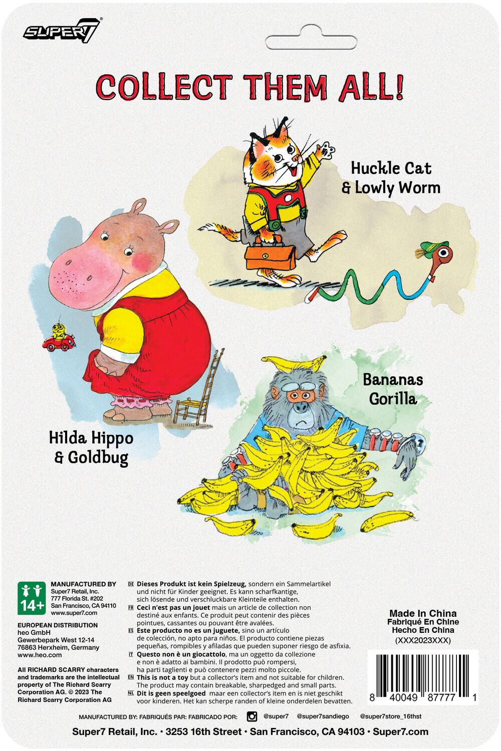 Here is the corrected and grouped text:

---

**Collect Them All!**

- Huckle Cat & Lowly Worm
- Hilda Hippo & Goldbug
- Bananas Gorilla

---

**Manufactured by:**

- Super7 Retail, Inc.
- 325 16th Street, San Francisco, CA 94103
- www.super7.com

**European Distribution:**

- heo GmbH
- Gewerbepark West 12-14
- 76863 Herxheim, Germany
- www.heo.com

**Warning:**

- Dieses Produkt kein Spielzeug, sondern ein Sammelartikel Super7 Retail, und nicht für Kinder geeignet. Kann scharfkantige, Florida #202 sich lösende und verschluckbare Kleinteile enthalten.
- Ceci n'est pas un jouet mais un article de collection non destiné aux enfants. Produit peut contenir des pièces pointues, cassantes pouvant être avalées.
- Este producto no es juguete, sino artículo de colección, no apto para niños. Producto contiene piezas pequeñas, rompibles afiladas que pueden suponer riesgo de asfixia.
- Questo non è giocattolo, oggetto di collezione non adatto ai bambini. Prodotto può rompersi, contenere parti taglienti e pezzi molto piccoli.

---

**Age Recommendation:**

- 14+

---

**Additional Information:**

- This is not a toy but a collector's item and suitable for children.

---

**Barcodes and Contact Information:**

- 40049 77771 1
- @superstore7
- www.super7.com

---

**Richard Scarry Characters and Trademarks:**

- Intellectual property of Richard Scarry.

---

**Manufactured by:**

- Super7 Retail, Inc.
- 325 16th Street, San Francisco, CA 94103
- www.super7.com

**Distributed by:**

- heo GmbH
- Gewerbepark West 12-14
- 76863 Herxheim, Germany
- www.heo.com

---

**Warning:**

- Dieses Produkt kein Spielzeug, sondern ein Sammelartikel Super7 Retail, und nicht für Kinder geeignet. Kann schar