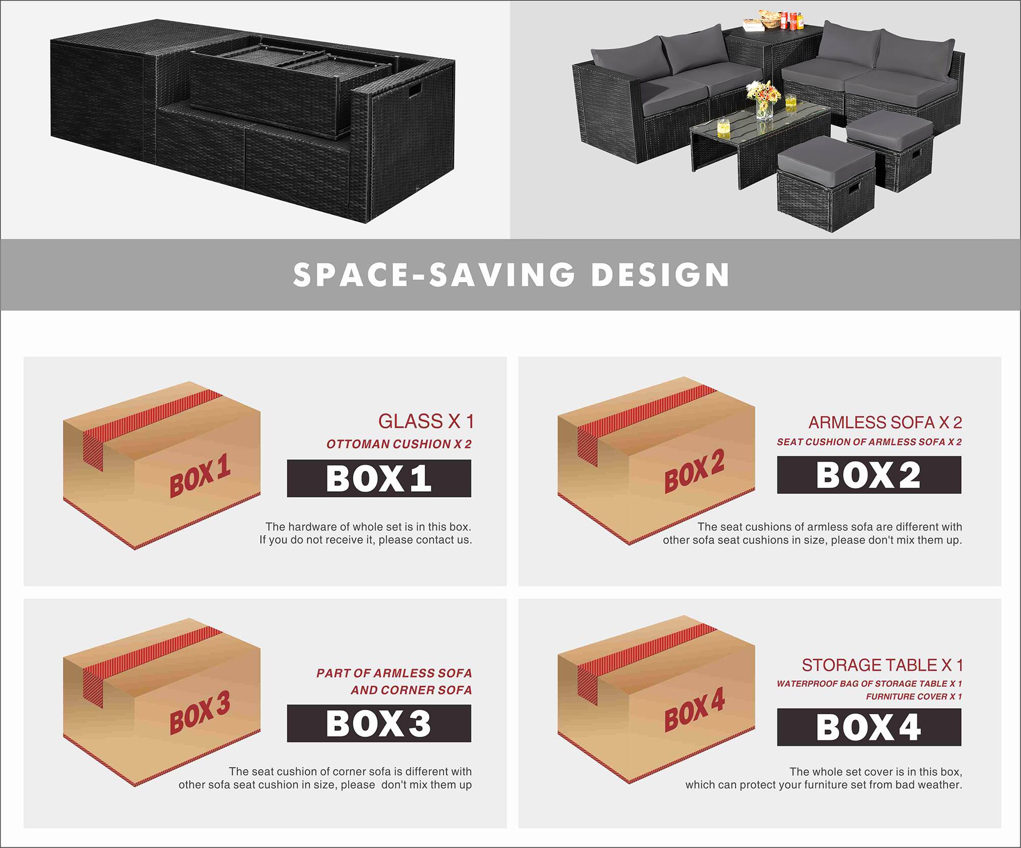 **SPACE-SAVING DESIGN**

**BOX 1**
- GLASS X 1
- OTTOMAN CUSHION X 2

The hardware of the whole set is in this box. If you do not receive it, please contact us.

**BOX 2**
- ARMLESS SOFA X 2
- SEAT CUSHION OF ARMLESS SOFA X 2

The seat cushions of armless sofa are different with other sofa seat cushions in size, please don't mix them up.

**BOX 3**
- PART OF ARMLESS SOFA AND CORNER SOFA

The seat cushion of corner sofa is different with other sofa seat cushion in size, please don't mix them up.

**BOX 4**
- STORAGE TABLE X 1
- WATERPROOF BAG OF STORAGE TABLE X 1
- FURNITURE COVER X 1

The whole set cover is in this box, which can protect your furniture set from bad weather.