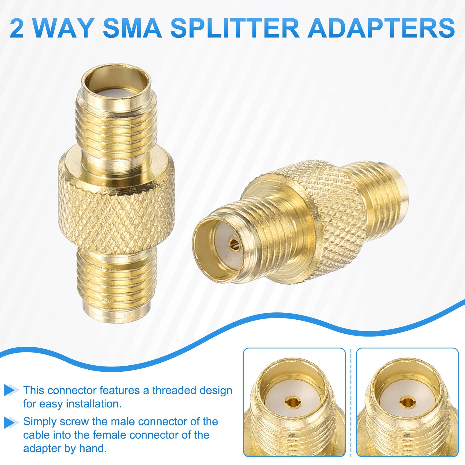 2 WAY SMA SPLITTER ADAPTERS

This connector features a threaded design for easy installation. Simply screw the male connector of the cable into the female connector of the adapter by hand.