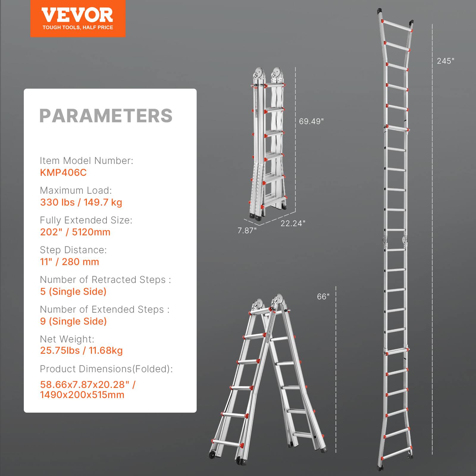VEVOR TOUGH TOOLS, HALF PRICE

PARAMETERS

Item Model Number: KMP406C

Maximum Load: 330 lbs / 149.7 kg

Fully Extended Size: 202" / 5120mm

Step Distance: 11" / 280 mm

Number of Retracted Steps: 5 (Single Side)

Number of Extended Steps: 9 (Single Side)

Net Weight: 25.75lbs / 11.68kg

Product Dimensions (Folded): 58.66x7.87x20.28" / 1490x200x515mm