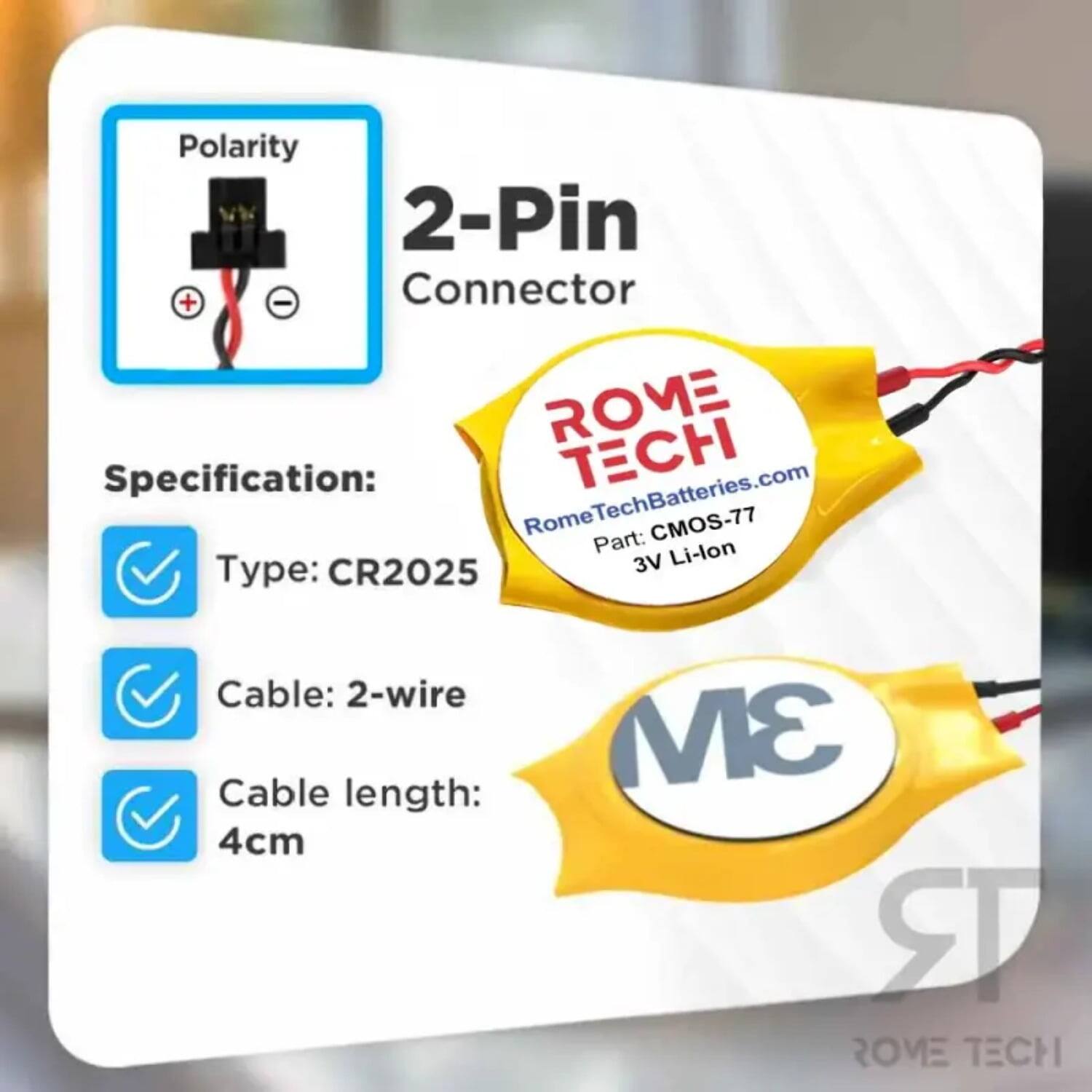 Polarity 2-Pin Connector  
ROME Specification:  
- TECH RomeTechBatteries.com  
- Rome CMOS-77  
- Part: Li-lon  
- Type: CR2025  
- Cable: 2-wire  
- Cable length: 4cm  
- 3M  
- ROVE TECH
