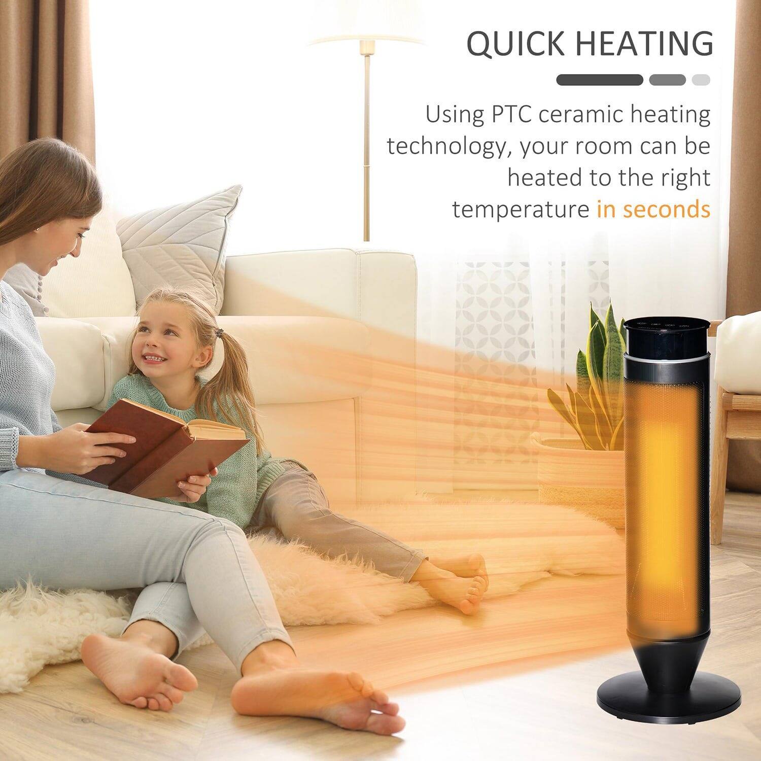QUICK HEATING

Using PTC ceramic heating technology, your room can be heated to the right temperature in seconds