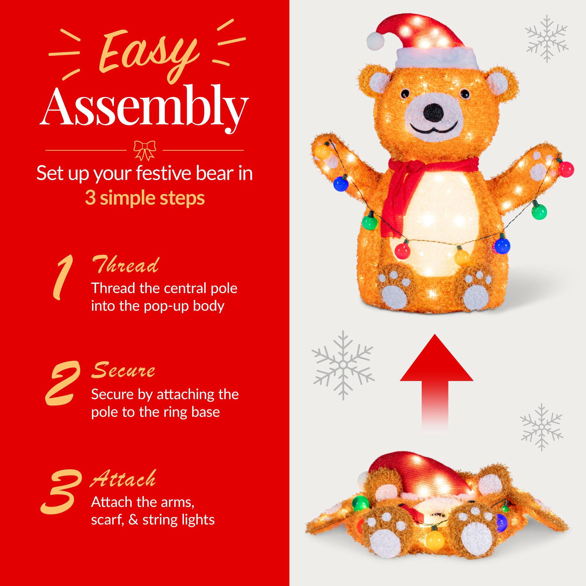 Easy Assembly  
Set up your festive bear in 3 simple steps

1. Thread  
   Thread the central pole into the pop-up body

2. Secure  
   Secure by attaching the pole to the ring base

3. Attach  
   Attach the arms, scarf, & string lights