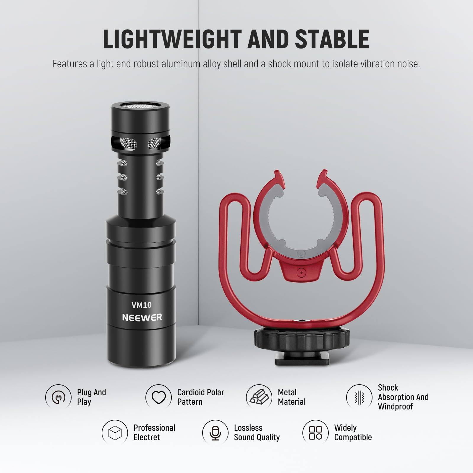 LIGHTWEIGHT AND STABLE  
Features a light and robust aluminum alloy shell and a shock mount to isolate vibration noise.

VM10 NEEWER

- Plug And Play
- Cardioid Polar Pattern
- Metal Material
- Shock Absorption And Windproof
- Professional Electret
- Lossless Sound Quality
- Widely Compatible