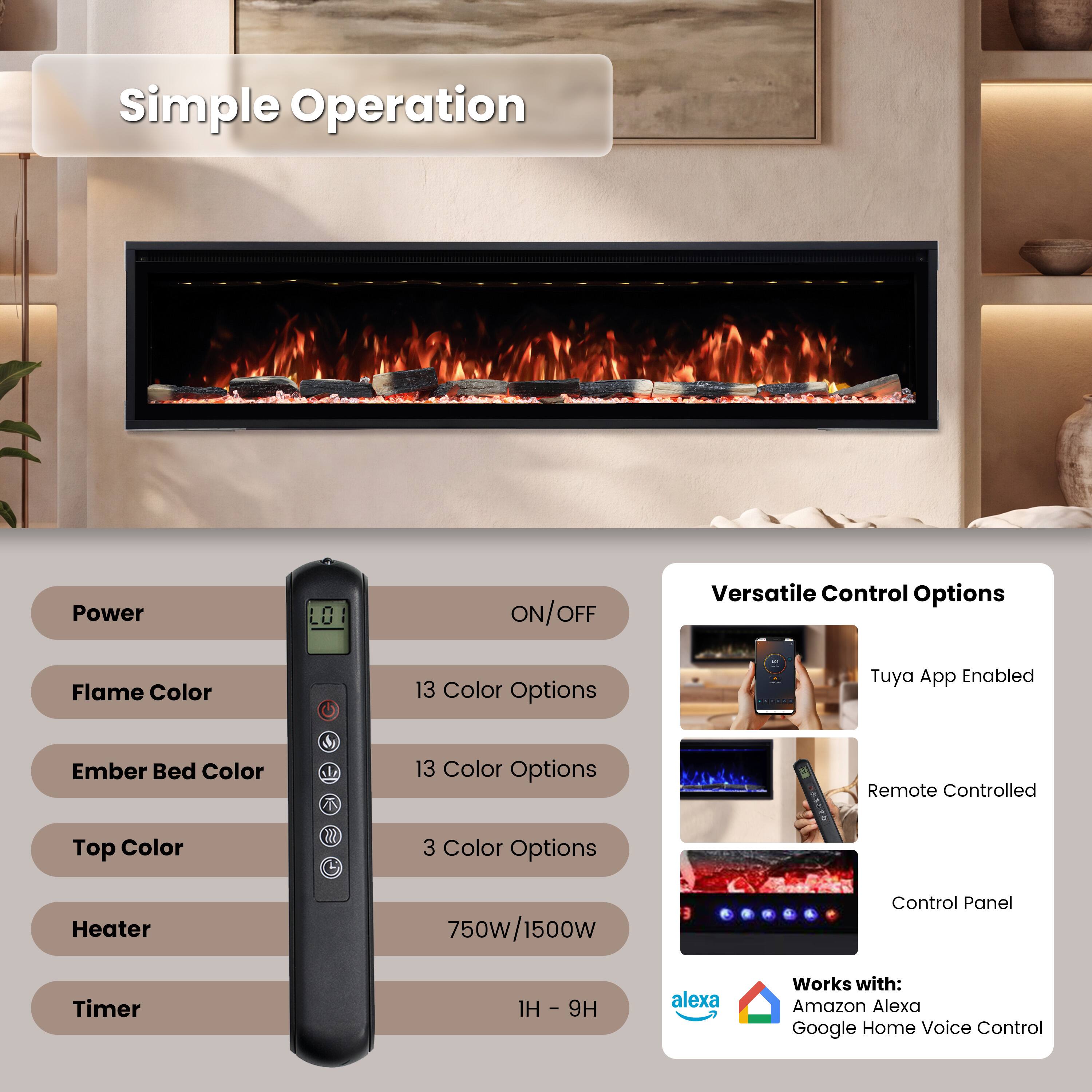 Simple Operation

Power
ON/OFF

Versatile Control Options

Flame Color
13 Color Options

Ember Bed Color
13 Color Options

Top Color
3 Color Options

Heater
750W/1500W

Timer
1H - 9H

Tuya App Enabled
Remote Controlled
Control Panel

Works with:
Amazon Alexa
Google Home Voice Control
