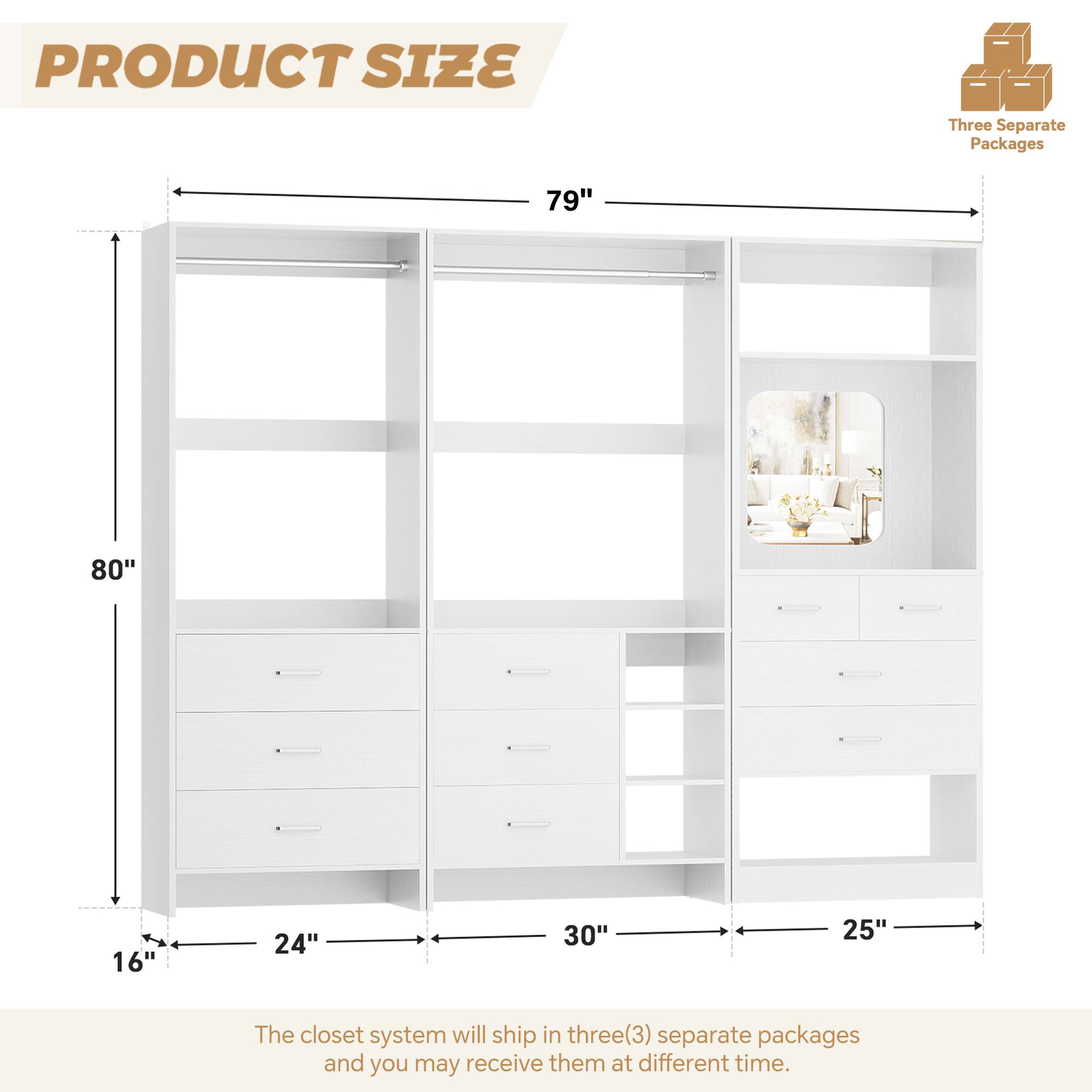 PRODUCT SIZE

Three Separate Packages

79" 80" 16" 24" 30" 25"

The closet system will ship in three(3) separate packages and you may receive them at different time.