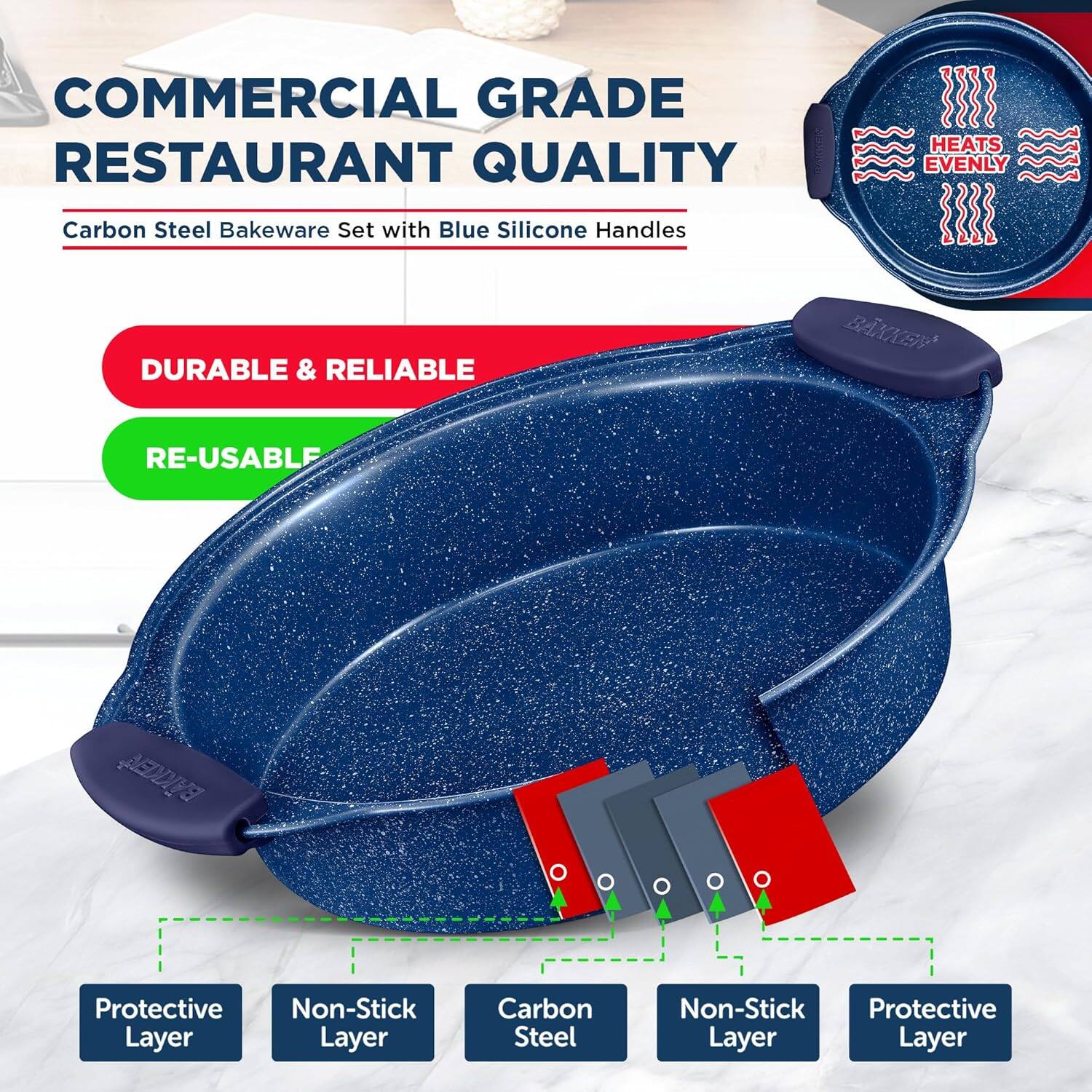 COMMERCIAL GRADE RESTAURANT QUALITY

HEATS EVENLY

Carbon Steel Bakeware Set with Blue Silicone Handles

DURABLE & RELIABLE

RE-USABLE

Protective Layer

Non-Stick Layer

Carbon Steel

Non-Stick Layer

Protective Layer