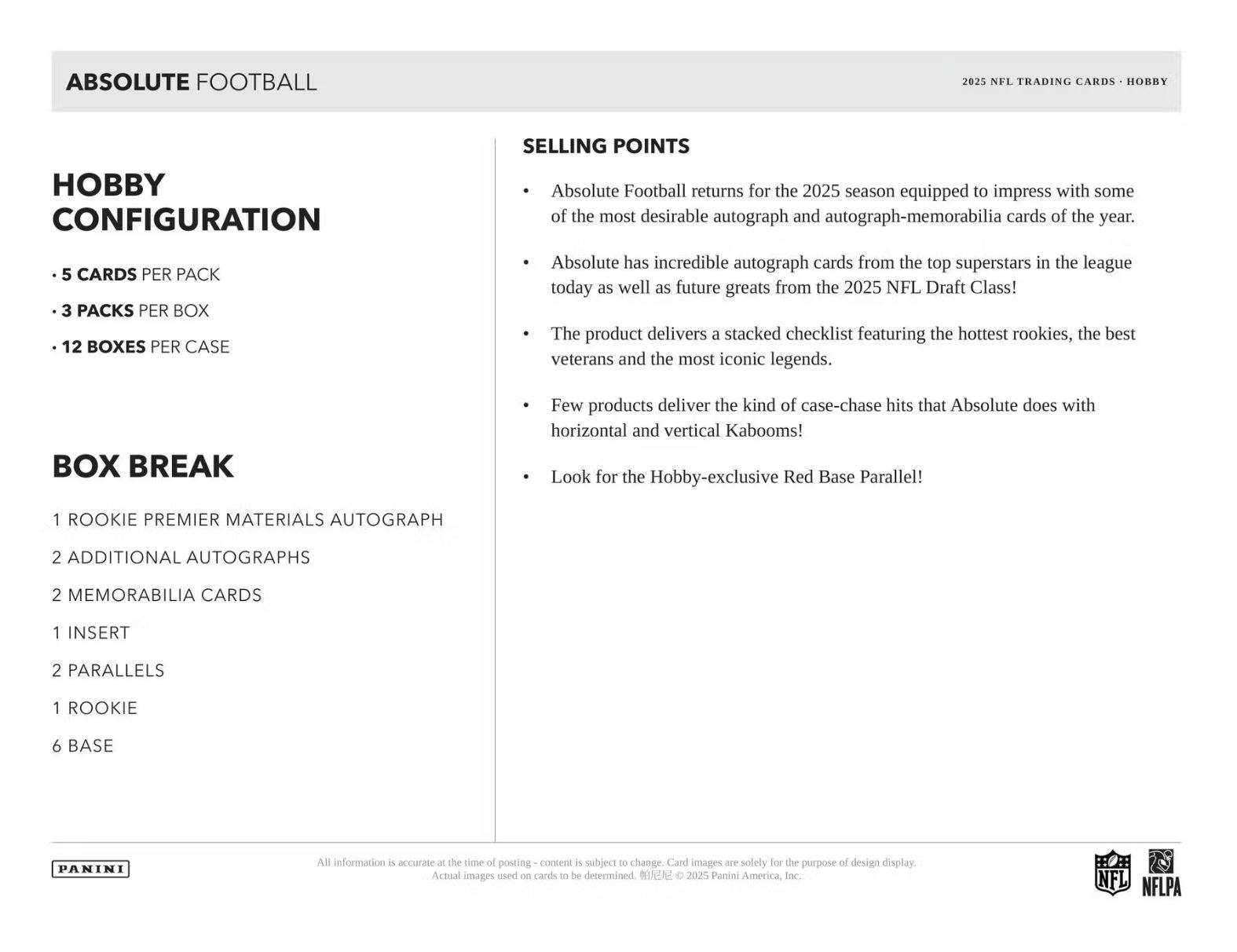 **ABSOLUTE FOOTBALL**

**Hobby Configuration**

- 5 cards per pack
- 3 packs per box
- 12 boxes per case

**Box Break**

- 1 Rookie Premier Materials Autograph
- 2 Additional Autographs
- 2 Memorabilia Cards
- 1 Insert
- 2 Parallels
- 1 Rookie
- 6 Base

**Selling Points**

- Absolute Football returns for the 2025 season equipped to impress with some of the most desirable autograph and autograph-memorabilia cards of the year.
- Absolute has incredible autograph cards from the top superstars in the league today as well as future greats from the 2025 NFL Draft Class!
- The product delivers a stacked checklist featuring the hottest rookies, the best veterans, and the most iconic legends.
- Few products deliver the kind of case-chase hits that Absolute does with horizontal and vertical Kabooms!
- Look for the Hobby-exclusive Red Base Parallel!

*All information is accurate at the time of posting - content is subject to change. Card images are solely for the purpose of design display.*

© 2025 Panini America, Inc.