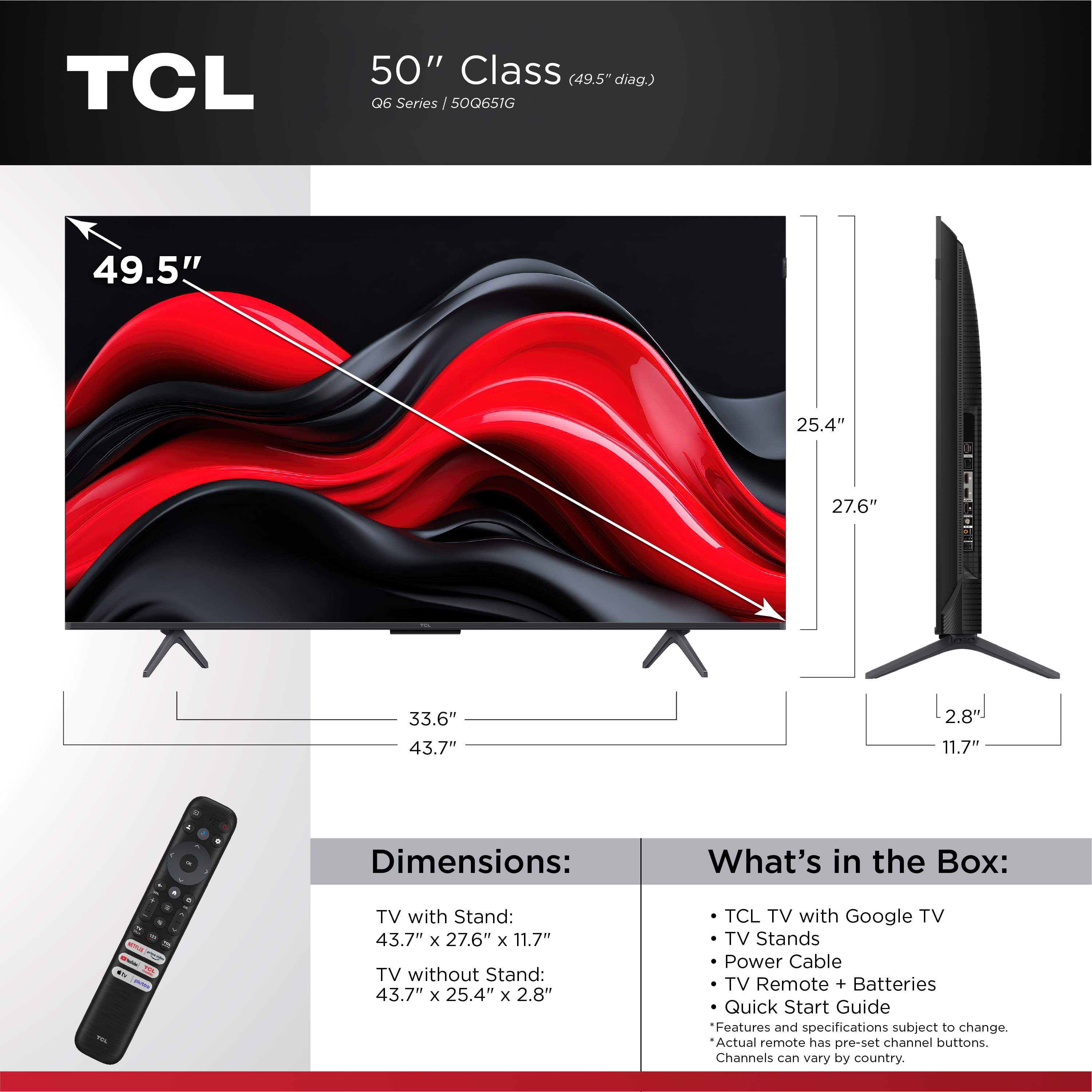 TCL 50" Class (49.5" diag) 06 Series Series /50Q651G I 49.5" 25.4" 27.6" 33.6" 43.7" 2.8 11.7" - 4 Dimensions: What's in the Box: - - - a i - - - TV with Stand: 43.7" x 27.6" x 11.7" TV without Stand: 43.7" x 25.4" x 2.8" TCL TV with Google TV TV Stands Power Cable TV Remote + Batteries Quick Start Guide Features and specifications subject to change. Actual remote has pre-set channel buttons. Channels can vary by country.