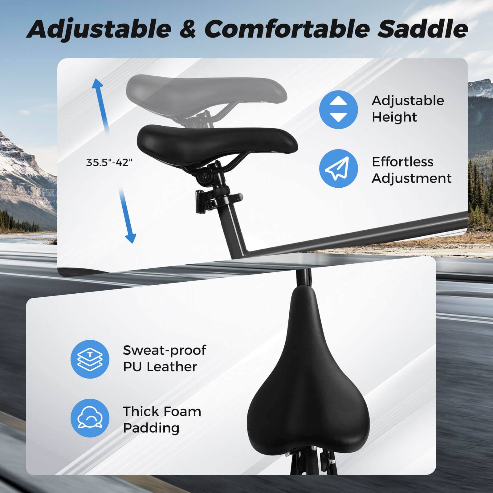 Adjustable & Comfortable Saddle  
Adjustable Height 35.5"-42"  
Effortless Adjustment  
Sweat-proof PU Leather  
Thick Foam Padding