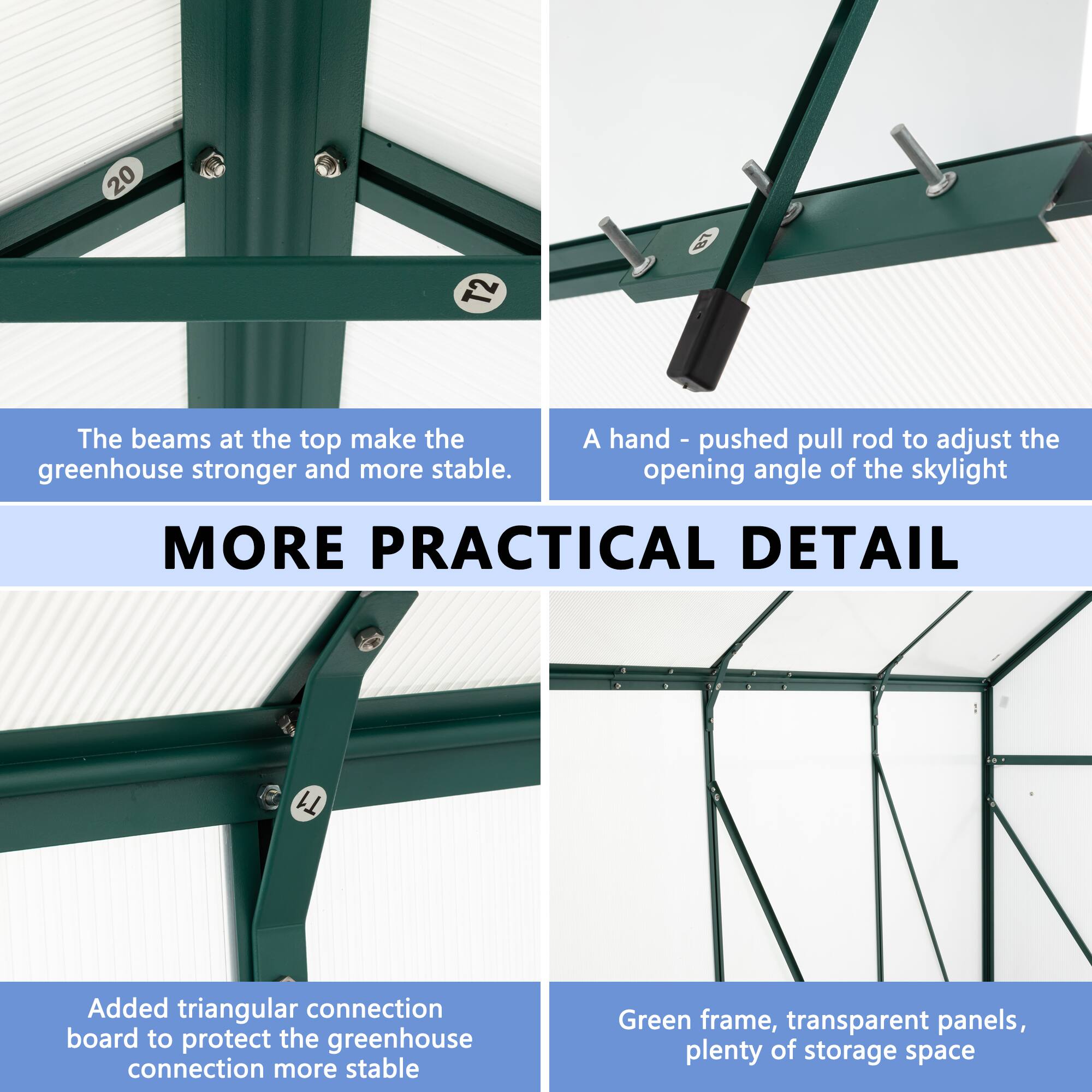 20 T2 The beams at the top make the greenhouse stronger and more stable. A hand-pushed pull rod to adjust the opening angle of the skylight. MORE PRACTICAL DETAIL T1 Added triangular connection board to protect the greenhouse connection more stable. Green frame, transparent panels, plenty of storage space
