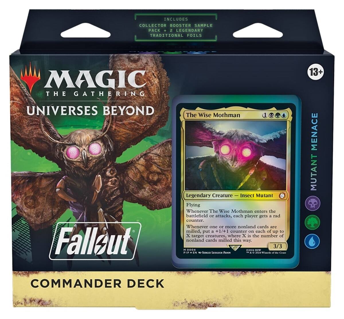 INCLUDES COLLECTOR BOOSTER SAMPLE PACK + 2 LEGENDARY TRADITIONAL FOILS

MAGIC THE GATHERING
13+
UNIVERSES BEYOND Fallout

The Wise Mothman Legendary Creature Insect Mutant Flying Whenever The Wise Mothman enters the battlefield or attacks, each player gets a rad counter. Whenever one or more nonland cards are milled, put a +1/+1 counter on each of up to X target creatures, where X is the number of nonland cards milled this way. 3/3 M 0004 2024 BSW EN SERGET LEOLUCH PANEN 2024 One

MENACE MUTANT
COMMANDER DECK