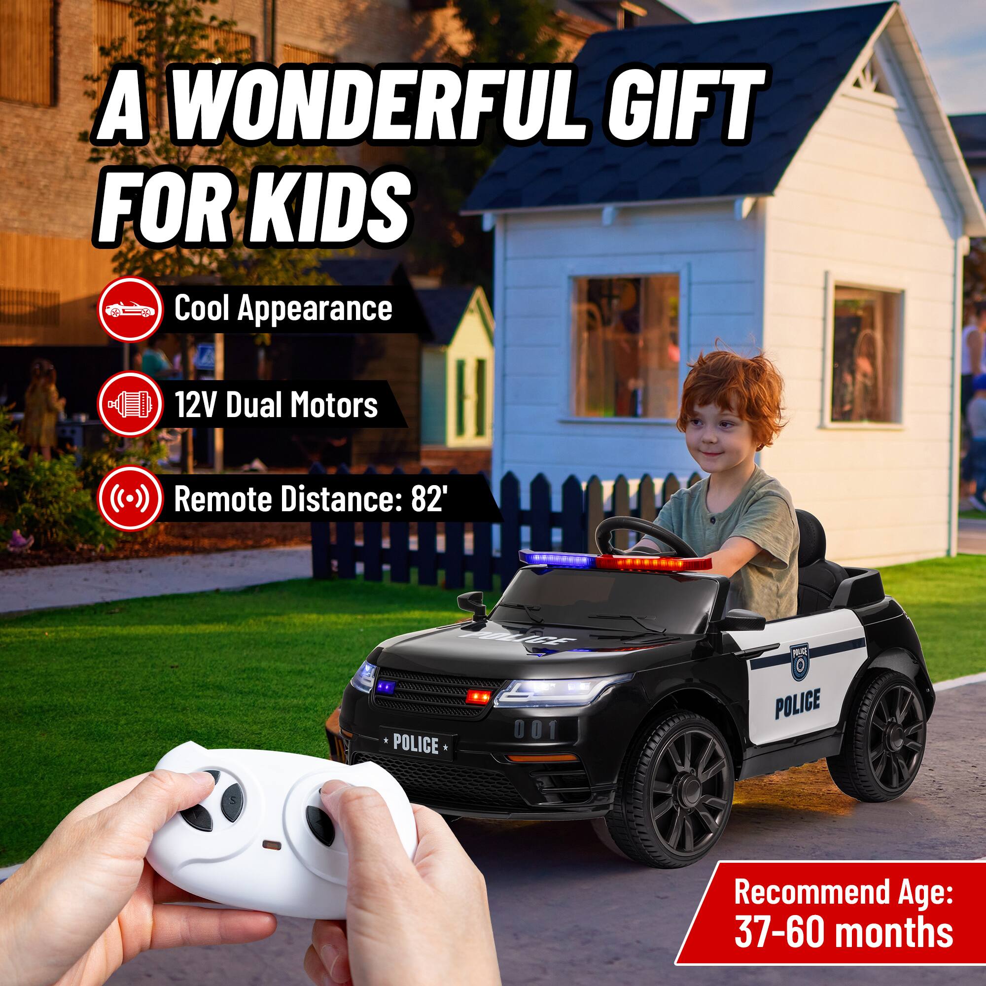 A WONDERFUL GIFT FOR KIDS

- Cool Appearance
- 12V Dual Motors
- Remote Distance: 82'
- POLICE 001

Recommend Age: 37-60 months