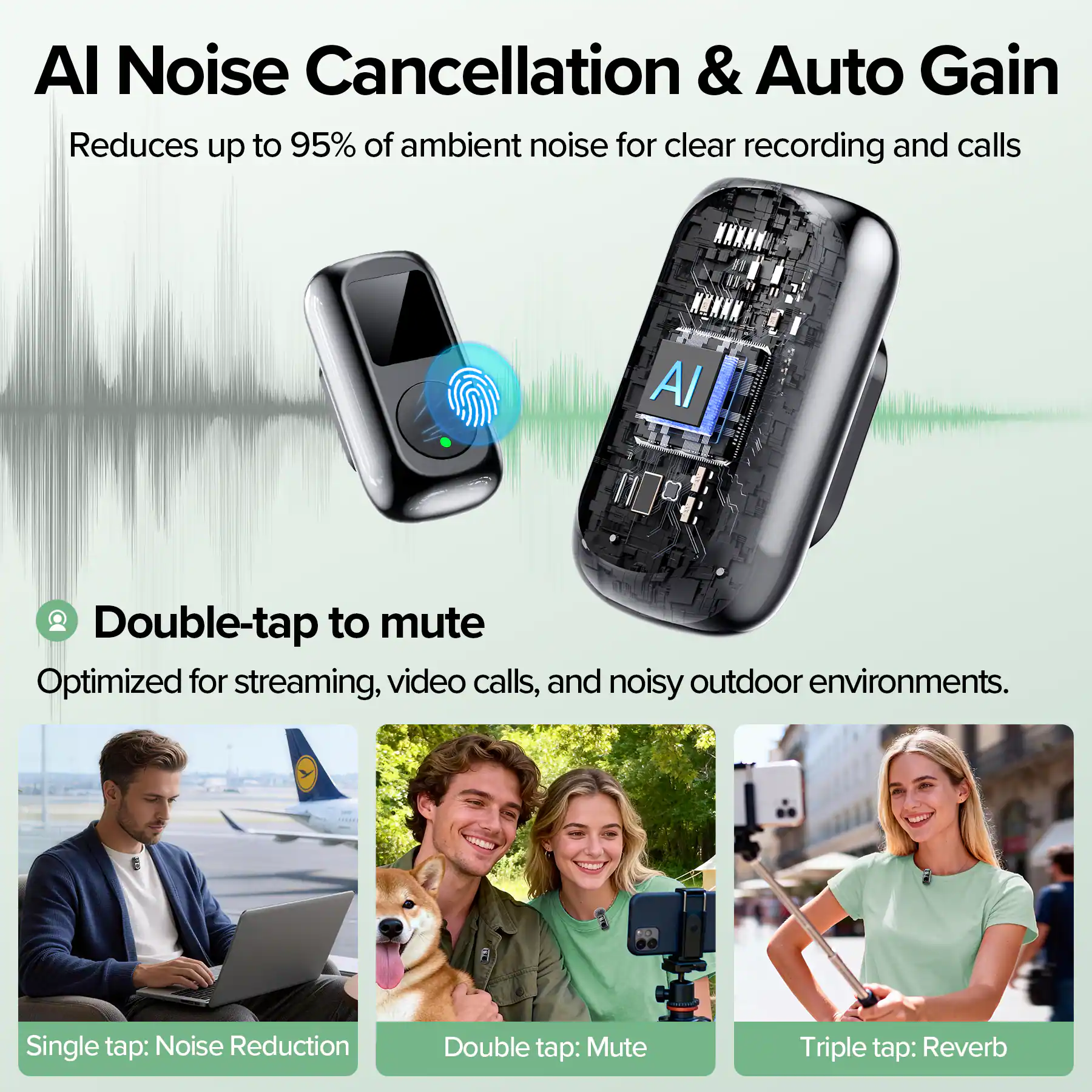 AI Noise Cancellation & Auto Gain  
Reduces up to 95% of ambient noise for clear recording and calls  

Double-tap to mute  
Optimized for streaming, video calls, and noisy outdoor environments.  

Single tap: Noise Reduction  
Double tap: Mute  
Triple tap: Reverb