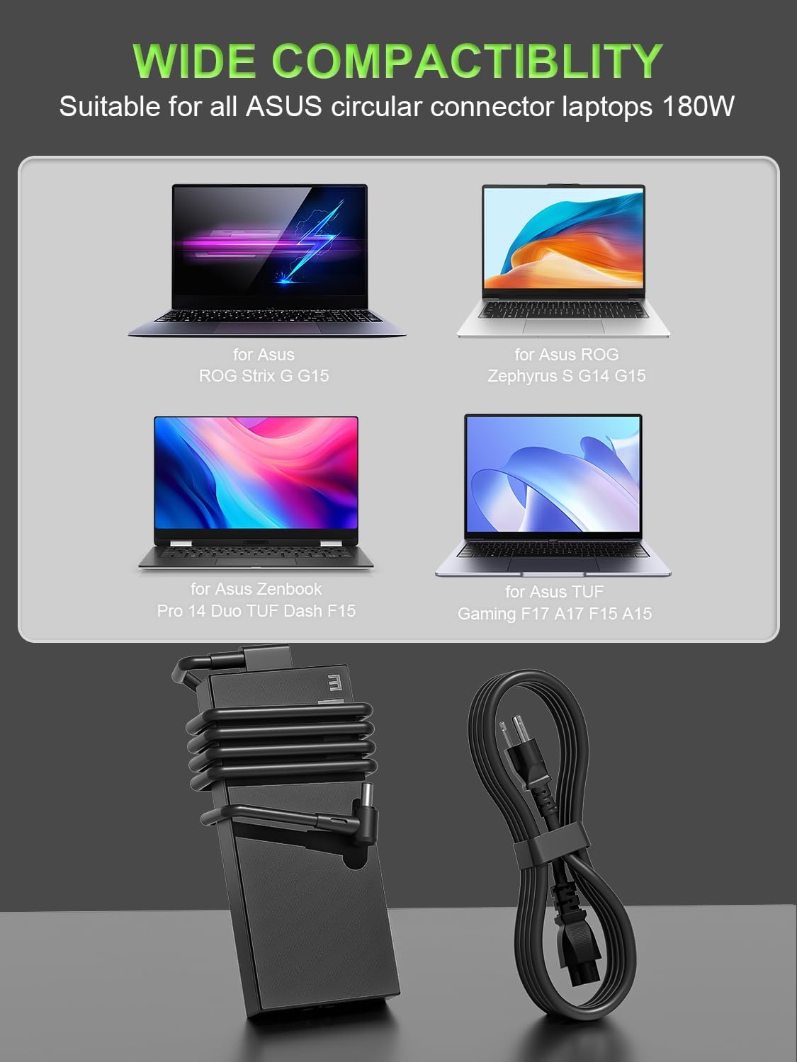 WIDE COMPACTIBILITY  
Suitable for all ASUS circular connector laptops 180W  
for Asus ROG Strix G G15  
for Asus ROG Zephyrus S G14 G15  
for Asus Zenbook Pro 14 Duo TUF Dash F15  
for Asus TUF Gaming F17 A17 F15 A15